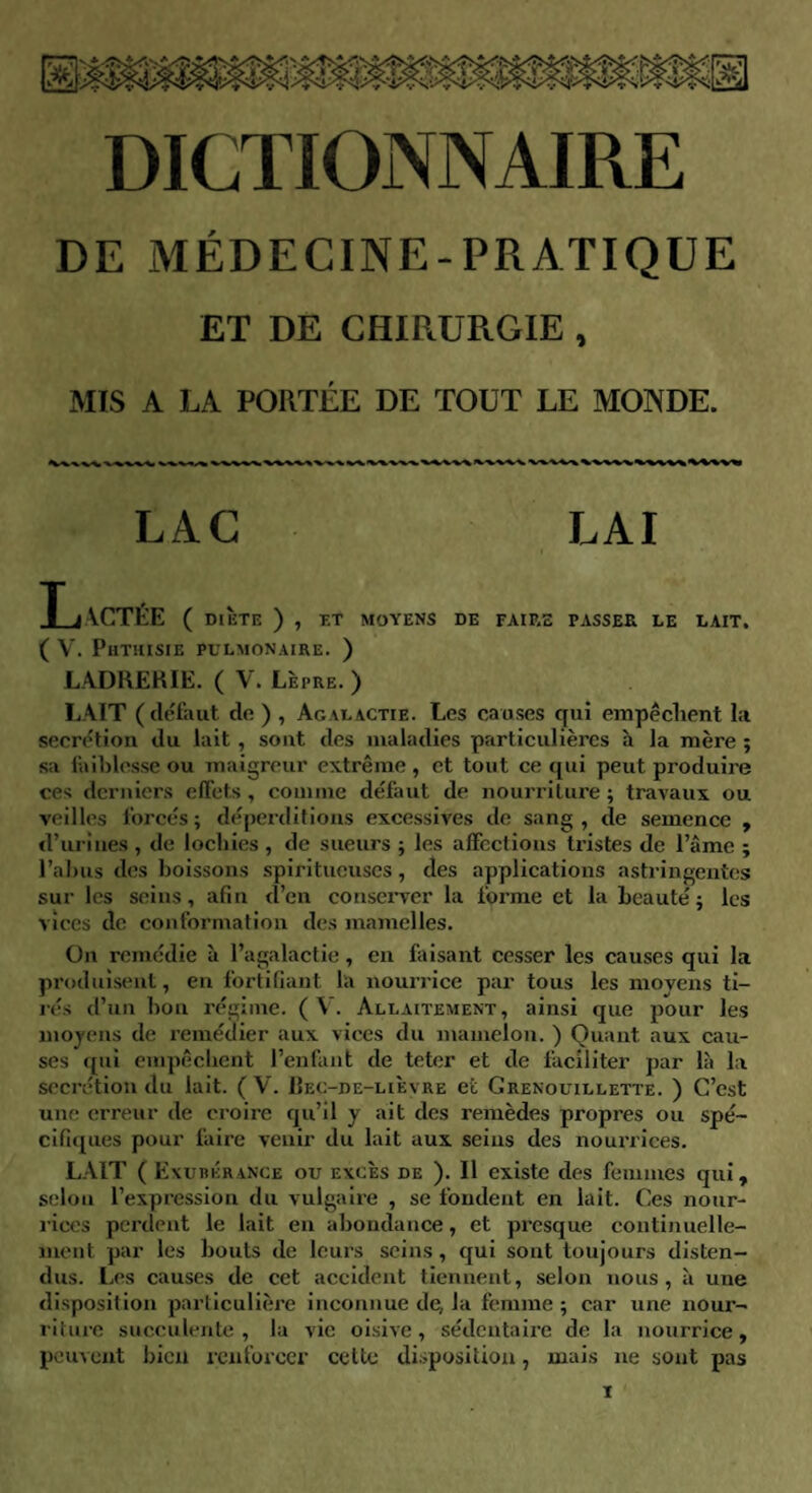 DE MÉDECINE-PRATIQUE ET DE CHIRURGIE , MIS A LA PORTÉE DE TOUT LE MONDE. LAC LAI T JACTÉE ( DIETE ) , ET MOYENS DE FAIRE PASSER LE LAIT. ( V. Phthisie pulmonaire. ) LADRERIE. ( V. Lèpre. ) LAIT (défaut de ) , Agalactie. Les causes qui empêchent la secrétion du lait , sont des maladies particulières h la mère ; sa faiblesse ou maigreur extrême, et tout ce qui peut produire ces derniers effets , comme défaut de nourriture ; travaux ou veilles forcés; déperditions excessives de sang, de semence , d’urines , de lochies , de sueurs ; les affections tristes de l’âme ; l’abus des boissons spiritueuses, des applications astringentes sur les seins, afin d’en conserver la forme et la beauté; les vices de conformation des mamelles. On remédie à l’agalactie, en faisant cesser les causes qui la produisent, en fortifiant la nourrice par tous les moyens ti¬ rés d’un bon régime. (V. Allaitement, ainsi que pour les moyens de remédier aux vices du mamelon. ) Quant aux cau¬ ses qui empêchent l’enfant de teter et de faciliter par là la secrétion du lait. (V. Bec-de-lièvre et Grenouillette. ) C’est une erreur de croire qu’il y ait des remèdes propres ou spé¬ cifiques pour faire venir du lait aux seins des nourrices. LAIT ( Exubérance ou excès de ). Il existe des femmes qui, selon l’expression du vulgaire , se fondent en lait. Ces nour¬ rices perdent le lait en abondance, et presque continuelle¬ ment par les bouts de leurs seins, qui sont toujours disten¬ dus. Les causes de cet accident tiennent, selon nous, à une disposition particulière inconnue de, la femme ; car une nour¬ riture succulente, la vie oisive, sédentaire de la nourrice, peuvent bien renforcer cette disposition, mais ne sont pas