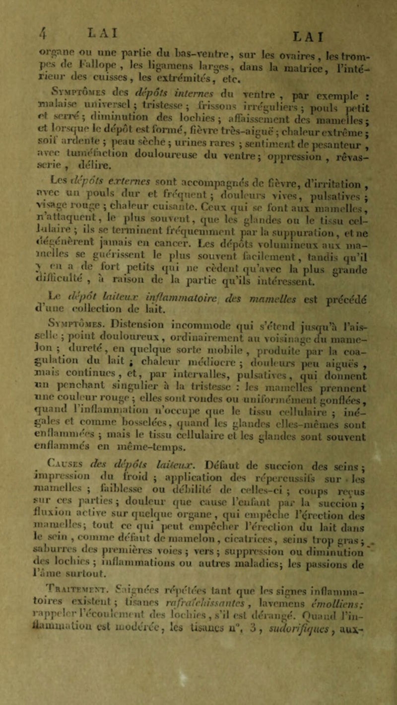 LAI orS™ft ou unc Prl,(1 du bas-ventre, sur les ovaires, les trom¬ pes de Fallope, les ligamcns larges, dans la matrice, l’inté- neur des cuisses, les extrémités, etc. Symptômes des depots internes du ventre , par exemple • malaise universel; tristesse; frissons irréguliers; pouls iwtit et serré ; diminution des lochies; affaissement des mamelles; et lorsque le depot est formé, fièvre très-aiguë ; chaleur extrême ; soit ardente ; peau sèche ; urines rares ; sentiment de pesanteur , *uec tuméfaction douloureuse du ventre; oppression rêvas¬ serie , délire. Les dépôts externes sont accompagnés de fièvre, d’irritation , avec un pouls dur et. fréquent; douleurs vives, pulsatives ; visage longe ; chaleur cuisante. Ceux cjui se font aux mamelles, n attaquent, le plus souvent, que les glandes ou le tissu cel- terminent fréquemment par la suppuration, et ne dégénèrent jamais en cancer. Les dépôts volumineux aux ma¬ melles se guérissent le plus souvent facilement, tandis qu’il V en a de fort petits qui ne cèdent qu’avec la plus grande difficulté , a raison de la partie qu’ils intéressent. Le dépôt laiteux, inflammatoire des mamelles est précédé d une collection de lait. Symptômes. Distension incommode qui s’étend jusqu’à l’ais- s, lie ; point douloureux, ordinairement au voisinage du mame¬ lon ; dureté, en quelque sorte mobile, produite par la coa¬ gulation du lait ; chaleur médiocre ; douleurs peu aiguës , mais continues, et, par intervalles, pulsatives, qui donnent i*n penchant singulier a 1a tristesse : les mamelles prennent une couleur rouge ; elles sont rondes ou uniformément gonflées, quand I inflammation n’occupe que le tissu cellulaire ; iné¬ gales et comme bosselées, quand les glandes elles-mêmes sont enllammees ; mais le tissu cellulaire et les glandes sont souvent enflammés en même-temps. Causes des dépôts laiteux. Défaut de succion des seins ; impression du froid ; application des répcrcitssifs sur les mamelles ; faiblesse ou débilité de celles-ci ; coups reçus mr ces parties; douleur que cause l’enfant par la succion; fluxion active sur quelque organe, qui empêche l’érection des mamelles; tout ce qui peut empêcher l’érection du lait dans le sein , comme défaut de mamelon, cicatrices, seins trop gras; sa h unes des premières voies; vers; suppression ou diminution ' des lochies; inflammations ou autres maladies; les passions de l’âme surtout. _ Traitement, baignées répétées tant que les signes inflamma¬ toires existent ; tisanes rafraîchissantes , lavemens émolliens; rappeler i écoulement des lochies, s’il est dérangé. Quand l’in- Uaunuatiou est modérée, les tisanes u, 3, sudorijitjues, aux-