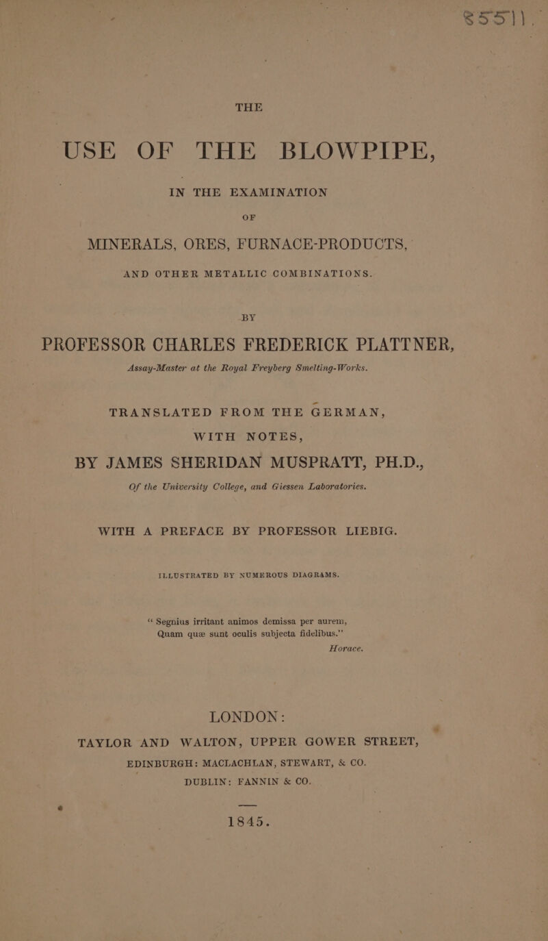 a sg S51), THE USE OF THE BLOWPIPE, IN THE EXAMINATION OF MINERALS, ORES, FURNACE-PRODUCTS, AND OTHER METALLIC COMBINATIONS. BY PROFESSOR CHARLES FREDERICK PLATTNER, Assay-Master at the Royal Freyberg Smelting-Works. TRANSLATED FROM THE GERMAN, WITH NOTES, BY JAMES SHERIDAN MUSPRATT, PH.D., Of the University College, and Giessen Laboratories. WITH A PREFACE BY PROFESSOR LIEBIG. ILLUSTRATED BY NUMEROUS DIAGRAMS. ‘‘ Segnius irritant animos demissa per aurem, Quam que sunt oculis subjecta fidelibus.”’ Horace. LONDON: TAYLOR AND WALTON, UPPER GOWER STREET, EDINBURGH: MACLACHLAN, STEWART, &amp; CO. DUBLIN: FANNIN &amp; CO. e aes 1845.