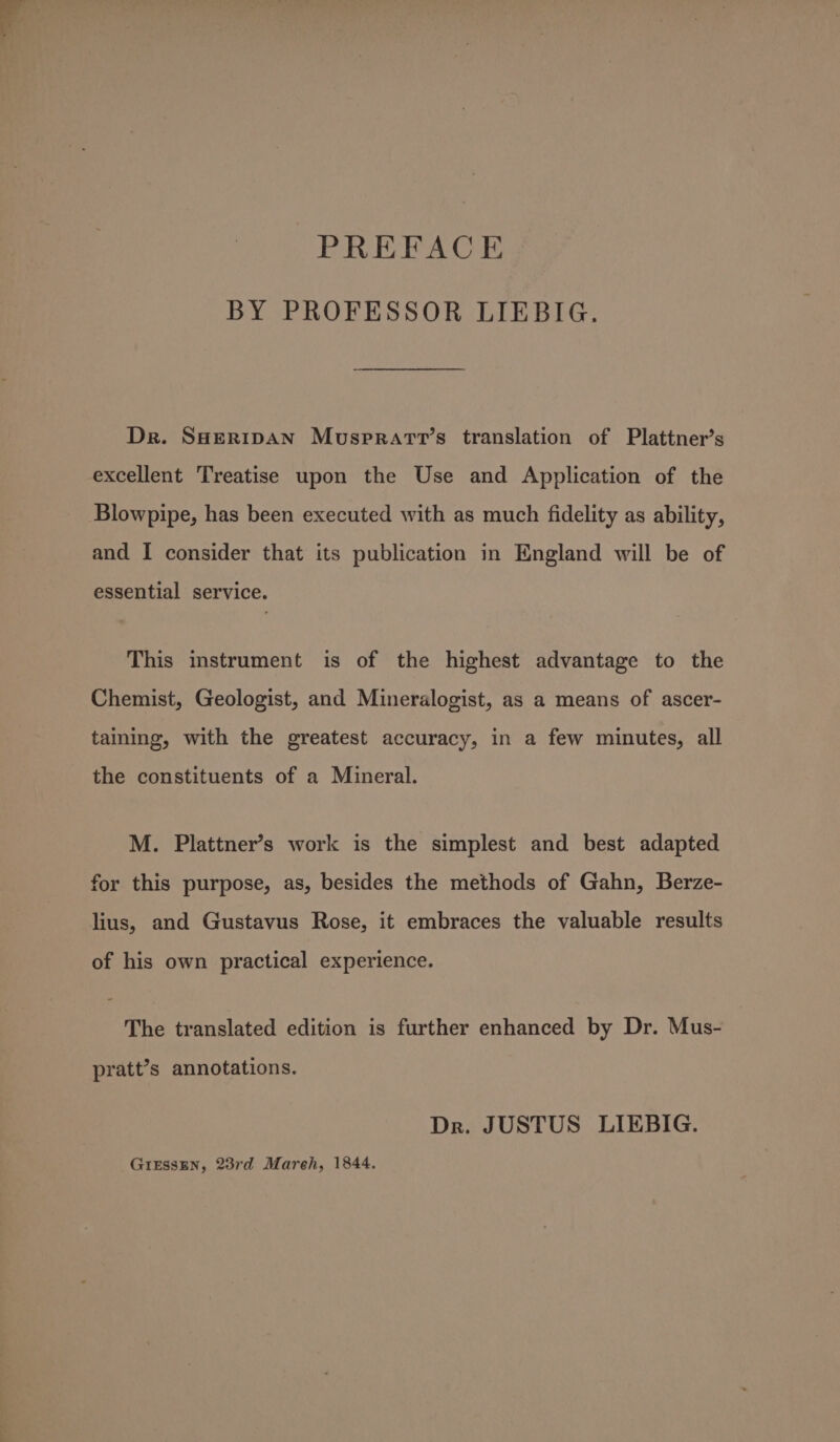 PREFACE BY PROFESSOR LIEBIG. Dr. SHERIDAN Musprarr’s translation of Plattner’s excellent Treatise upon the Use and Application of the Blowpipe, has been executed with as much fidelity as ability, and I consider that its publication in England will be of essential service. This instrument is of the highest advantage to the Chemist, Geologist, and Mineralogist, as a means of ascer- taining, with the greatest accuracy, in a few minutes, all the constituents of a Mineral. M. Plattner’s work is the simplest and best adapted for this purpose, as, besides the methods of Gahn, Berze- lius, and Gustavus Rose, it embraces the valuable results of his own practical experience. The translated edition is further enhanced by Dr. Mus- pratt’s annotations. Dr. JUSTUS LIEBIG. GIESSEN, 23rd Mareh, 1844.