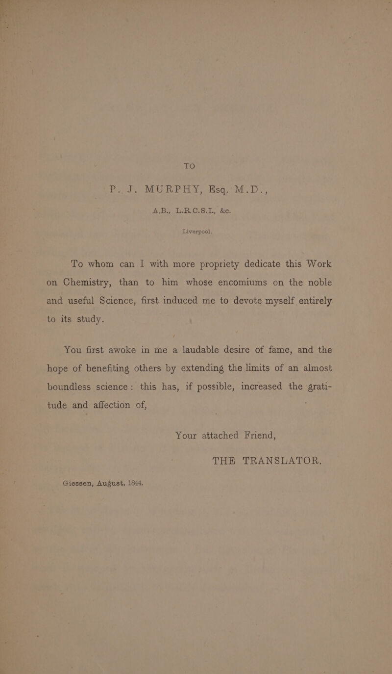 LO P. J. MURPHY, Esq. M.D., ABS RG. Sel. 80. Liverpool. To whom can I with more propriety dedicate this Work on Chemistry, than to him whose encomiums on the noble and useful Science, first induced me to devote myself entirely to its study. You first awoke in me a laudable desire of fame, and the hope of benefiting others by extending the limits of an almost boundless science: this has, if possible, increased the grati- tude and affection of, Your attached Friend, THE TRANSLATOR, Giessen, August, 1644.