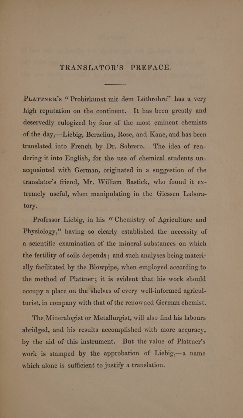 TRANSLATOR’S PREFACE, PLATTNER’s “ Probirkunst mit dem Lothrohre” has a very high reputation on the continent. It has been greatly and deservedly eulogized by four of the most eminent chemists of the day,—Liebig, Berzelius, Rose, and Kane, and has been translated into French by Dr. Sobrero. The idea of ren- dering it into English, for the use of chemical students un- acquainted with German, originated in a suggestion of the translator’s friend, Mr. William Bastick, who found it ex- tremely useful, when manipulating in the Giessen Labora- tory. Professor Liebig, in his “ Chemistry of Agriculture and Physiology,” having so clearly established the necessity of a scientific examination of the mineral substances on which the fertility of soils depends; and such analyses being materi- ally facilitated by the Blowpipe, when employed according to the method of Plattner; it is evident that his work should occupy a place on the shelves of every well-informed agricul- turist, in company with that of the renowned German chemist. The Mineralogist or Metallurgist, will also find his labours abridged, and his results accomplished with more accuracy, by the aid of this instrument. But the value of Plattner’s work is stamped by the approbation of Liebig,—a name which alone is sufficient to justify a translation.