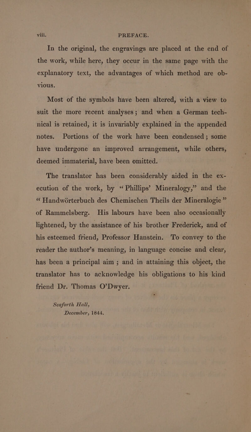 In the original, the engravings are placed at the end of the work, while here, they occur in the same page with the explanatory text, the advantages of which method are ob- vious, Most of the symbols have been altered, with a view to suit the more recent analyses; and when a German tech- nical is retained, it is invariably explained in the appended notes. Portions of the work have been condensed ; some have undergone an improved arrangement, while others, deemed immaterial, have been omitted. The translator has been considerably aided in the ex- ecution of the work, by ‘“ Phillips’ Mineralogy,” and the “ Handworterbuch des Chemischen Theils der Mineralogie ” of Rammelsberg. His labours have been also occasionally lightened, by the assistance of his brother Frederick, and of his esteemed friend, Professor Hanstein. To convey to the reader the author’s meaning, in language concise and clear, has been a principal aim ; and in attaining this object, the translator has to acknowledge his obligations to his kind friend Dr. Thomas O’Dwyer. Seaforth Hall, December, 1844.