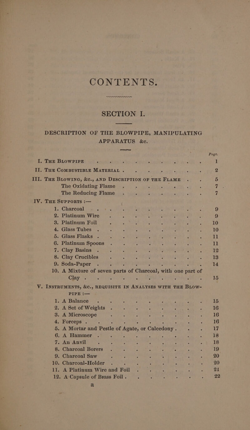 CONTENTS. SECTION I. DESCRIPTION OF THE BLOWPIPE, MANIPULATING APPARATUS &amp;e. ee Page I. THE BLOWPIPE 3 7 é é &gt; 7 1 II. Tue CoMBUSTIBLE MATERIAL . - : * 2 III. Tue Biowi1nc, &amp;c., AND DESCRIPTION OF THE FLAME . ; 5) The Oxidating Flame . : ‘ noe 7 The Reducing Flame . : : : 7 IV. THE SuPPoRTS :— 1. Charcoal «.. 1. : : : 2 ¢ : 9 2. Platinum Wire F A ‘ : : : F : 9 3. Platinum Foil ° : ; : ‘ A é ‘ 10 4. Glass Tubes ., 4 - . 4 : : P d 10 5. Glass Flasks . ; 2 é : ‘ ‘ Il 6. Platinum Spoons . ; : p : ; : : 11 7. Clay Basins . : : - C : : : ° 12 8. Clay Crucibles : : ; : ‘ - é : 13 9. Soda-Paper . ‘ : : 10. A Mixture of seven parts of Ghaveseh ttl one part of Clay . ° : : ; ; : - é : 15 V. INSTRUMENTS, &amp;cC., REQUISITE IN ANALYSES WITH THE BLOW- PIPE :— 1. A Balance. ; : : ~ : - ; ‘ 15 2. ASet of Weights . : : : : Petes : 16 3. A Microscope ‘ : é : : 2 : : 16 4, Forceps . é : : ‘ 16 5. A Mortar and Postia of poem or Cita . 3 17 6. A Hammer . ~ A ; a P : . = 18 7. An Anyil ’ ; : ; ; ; : : : 18 8. Charcoal Borers . : 2 : : A ; 19 9. Charcoal Saw 2 : : : 4 : : ; 20 10. Charcoal-Holder . : : : : : ; 20 11. A Platinum Wire and Foil . 4 ‘ bh 3 4 4 | 12. A Capsule of Brass Foil . : : : : : : 22 a