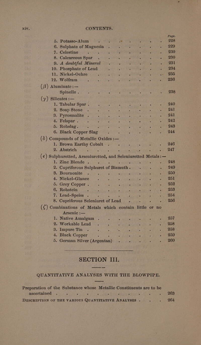 Page. . Potasso-Alum é : 3 aes : A -. 2208 . Sulphate of Magnesia . - , 2 . &lt;2 . Celestine : ; ¢ : : : ; . 230 . Caleareous Spar . : é :  3 - 2380 9. A doubtful Mineral , ; ‘ ; y cmt aL 10. Phosphate of Lead : ; é : : . 234 11. Nickel-Ochre : ; ; : ‘ : .~ 235 12. Wolfram 4 : : ; : $ ; - 236 (8) Aluminate :— as oOo mn Spinelle . : 3 ° : 3 ° : . 288 (y) Silicates :— 1. Tabular Spar . : : : : : : . 240 2. Soap Stone . : : : : . : - | 241 3, Pyrosmalite . : : : : : : s+ pel 4. Felspar . ; : * ; ; : : . 242 5. Rohslag. : : : : : : ; . 243 6. Black Copper Slag : 5 ; : ‘ . 244 (5) Compounds of Metallic Oxides :— 1. Brown Earthy Cobalt . ° : - : . 246 2. Abstrich : : e . ‘ ‘ - 247 (€) Sulphuretted, Arseniuretted, and Seleniuretted Metals :— 1. Zine Blende . é : . 248 2. Cupriferous Sulphuret of Fissoatien ; ° . 249 3. Bournonite . : - - 4 ° 5 .) ao 4. Nickel-Glance : : 4 P ‘ ; ¢) Rea 5. Grey Copper . ‘ ; A ‘ : ; ee) 6. Rohstein . “ A : : . ‘ ~ 253 7. Lead-Speiss . ‘ ‘ ; : . 254 . Cupriferous Seleniuret of ere . 3 . .° 256 (¢ ) Combinations of Metals which contain little or no Arsenic :— - Native Amalgam . ‘ : 5 : A - 267 - Workable Lead. A : ‘ : ; 5.) . Impure Tin . 5 ‘ : , - ; - 258 - Black Copper ; ; , &gt; , - 259 - German Silver rh eentaa ° . : : » © B00 fo.) Or eB OG 0D Ke SECTION III. QUANTITATIVE ANALYSES WITH THE BLOWPIPE. Preparation of the Substance whose Metallic Constituents are to be ascertained . . : . : . ‘ . : : . 263 DESCRIPTION OF THE VARIOUS QUANTITATIVE ANALYSES . s . 264