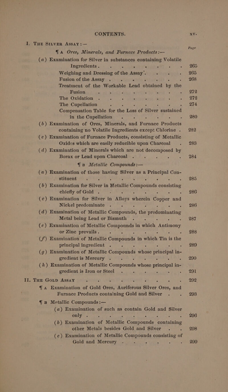 I. THe SILveR Assay :— Pag qa Ores, Minerals, and Furnace Products :— ’ (a) Examination for Silver in substances containing Volatile Ingredients . : 3 . . ‘ ; eis eo Weighing and Dressing of the Assay’. ‘ ; . 265 Fusion of the Assay . . . : 268 Treatment of the Workable Lead aka by the Fusion . ‘ . : ‘ ; Pe it The Oxidation . : « . ,  ‘ TNs The Cupellation - - 214 Compensation Table for the ah of Silver dusted in the Cupellation ns ; : . : - 280 (6) Examination of Ores, Minerals, and Furnace Products containing no Volatile Ingredients except Chlorine . 282 (c) Examination of Furnace Products, consisting of Metallic Oxides which are easily reducible upon Charcoal e . 283 (ad) Examination of Minerals which are not decomposed by Borax or Lead upon Charcoal . ° ’ : - 284 { B Metallic Compounds :— (a) Examination of those having Silver as a Principal Con- stituent ‘ : ° ; . : . : 0, eae (0) Examination for Silver in Metallic Compounds consisting chiefly of Gold . : ‘ : : : : tee (c) Examination for Silver in Alloys wherein Copper and Nickel predominate . ; : : : : +. 206 (d) Examination of Metallic Compounds, the predominating Metal being Lead or Bismuth . - : « 287 (e) Examination of Metallic Compounds in which ype or Zine prevails . : : ‘ : - 288 (f) Examination of Metallic Ggate gu tye in which Tin is the principal ingredient . ° S : . ‘ ot eo (g) Examination of Metallic Compounds whose principal in- gredient is Mercury . : : , : . « 290 (h) Examination of Metallic Compounds whose principal in- gredient is Iron or Steel. e 5 . . - 291 II. THE GoLpD Assay : : . ° . . . . « 292 q A Examination of Gold Ores, Auriferous Silver Ores, and Furnace Products containing Gold and Silver . ” 293 { B Metallic Compounds :— (a) Examination of such as contain Gold and Silver only . : ° ‘ ° : : . - 296 (6) Examination of Metallic Compounds containing other Metals besides Gold and Silver . - 298 (c) Examination of Metallic Compounds consisting of Gold and Mercury . : . 4 Bi . 299