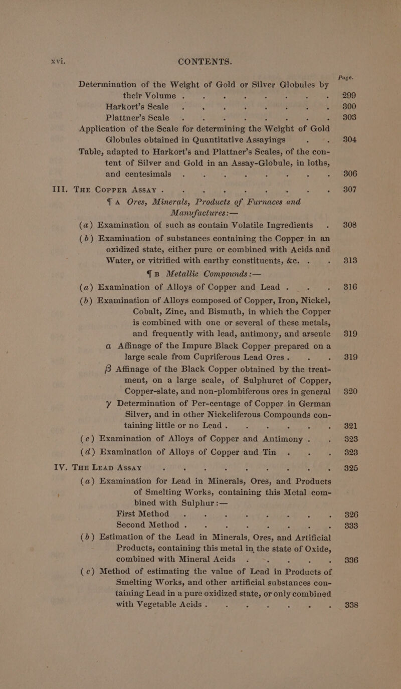 Determination of the Weight of Gold or Silver Globules by their Volume . : . : : : 4 5 Harkort’s Scale. ; : : : ; : g Plattner’s Scale Application of the Scale for aaron the Weight ne Gold Globules obtained in Quantitative Assayings Table, adapted to Harkort’s and Plattner’s Scales, of the con- tent of Silver and Gold in an Assay-Globule, in loths, and centesimals : : : : III. THE Copper ASSAY . ; : . . . ~- : : 4 a Ores, Minerals, Products of Furnaces and Manufactures :— (a) Examination of such as contain Volatile Ingredients (b) Examination of substances containing the Copper in an oxidized state, either pure or combined with Acids and Water, or vitrified with earthy constituents, &amp;c. {B Metallic Compounds :— (a) Examination of Alloys of Copper and Lead . (b) Examination of Alloys composed of Copper, Iron, Nickel, Cobalt, Zinc, and Bismuth, in which the Copper is combined with one or several of these metals, and frequently with lead, antimony, and arsenic a Affinage of the Impure Black Copper prepared ona large scale from Cupriferous Lead Ores . 8 Affinage of the Black Copper obtained by the treat- ment, on a large scale, of Sulphuret of Copper, Copper-slate, and non-plombiferous ores in general Y Determination of Per-centage of Copper in German Silver, and in other Nickeliferous Compounds con- taining little or no Lead . (c) Examination of Alloys of Copper and Antimony . (ad) Examination of Alloys of Copper-and Tin . 4 IV. THe Leap Assay A ; (a) Examination for Lead in Minerals, Ores, and Products of Smelting Works, containing this Metal com- bined with Sulphur :— First Method 5 ‘ : Second Method . : - . (6) Estimation of the Lead in aimee Ores, Ae Artificial Products, containing this metal in the state of re. combined with Mineral Acids (c) Method of estimating the value of Lead in Picheors of Smelting Works, and other artificial substances con- taining Lead in a pure oxidized state, or only combined with Vegetable Acids . ( : Page. 299 300 303 304 306 307 308 313 316 319 319 320 321 323 323 325 326 333 336 338
