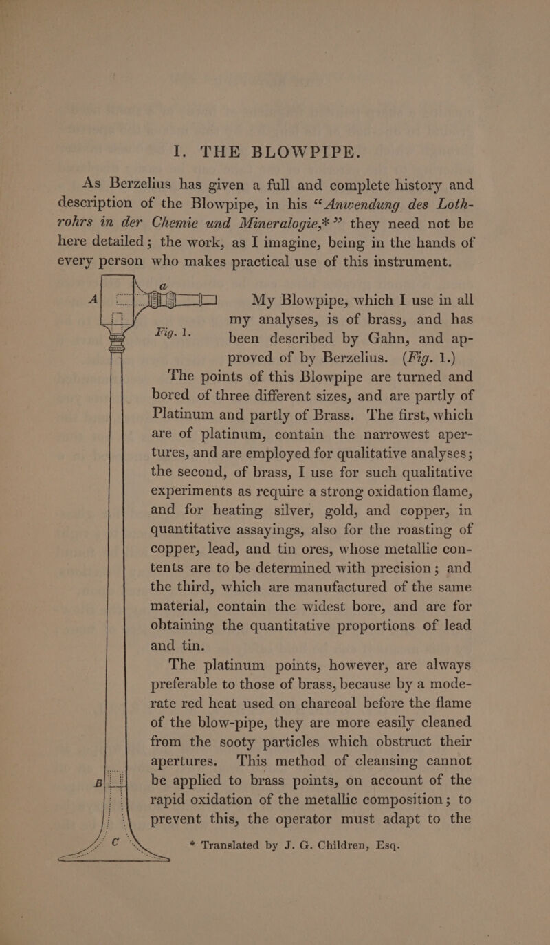 As Berzelius has given a full and complete history and description of the Blowpipe, in his “Anwendung des Loth- rohrs in der Chemie und Mineralogie,*” they need not be here detailed; the work, as I imagine, being in the hands of every person who makes practical use of this instrument. My Blowpipe, which I use in all my analyses, is of brass, and has been described by Gahn, and ap- proved of by Berzelius. (fg. 1.) The points of this Blowpipe are turned and bored of three different sizes, and are partly of Platinum and partly of Brass. The first, which are of platinum, contain the narrowest aper- tures, and are employed for qualitative analyses; the second, of brass, I use for such qualitative experiments as require a strong oxidation flame, and for heating silver, gold, and copper, in quantitative assayings, also for the roasting of copper, lead, and tin ores, whose metallic con- tents are to be determined with precision; and the third, which are manufactured of the same material, contain the widest bore, and are for obtaining the quantitative proportions of lead and tin. The platinum points, however, are always preferable to those of brass, because by a mode- rate red heat used on charcoal before the flame of the blow-pipe, they are more easily cleaned from the sooty particles which obstruct their apertures. This method of cleansing cannot be applied to brass points, on account of the rapid oxidation of the metallic composition; to prevent this, the operator must adapt to the * Translated by J. G. Children, Esq.