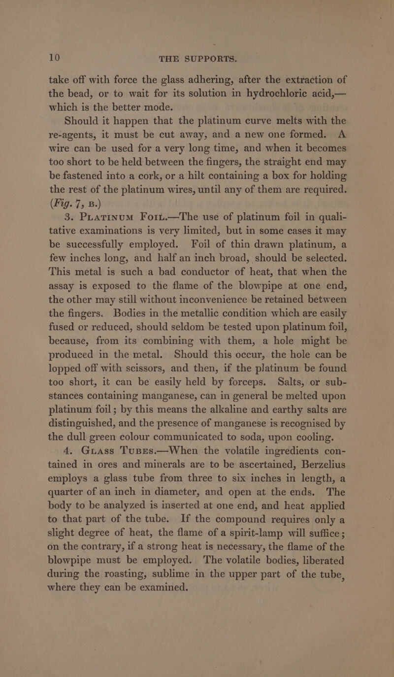 take off with force the glass adhering, after the extraction of the bead, or to wait for its solution in hydrochloric acid,— which is the better mode. Should it happen that the platinum curve melts with the re-agents, it must be cut away, and a new one formed. A wire can be used for a very long time, and when it becomes too short to be held between the fingers, the straight end may be fastened into a cork, or a hilt containing a box for holding the rest of the platinum wires, until any of them are required. (Fig. 7, B.) 3. Puatinum Fo1u.—The use of platinum foil in quali- tative examinations is very limited, but in some cases it may be successfully employed. Foil of thin drawn platinum, a few inches long, and half an inch broad, should be selected. This metal is such a bad conductor of heat, that when the assay is exposed to the flame of the blowpipe at one end, the other may still without inconvenience be retained between the fingers. Bodies in the metallic condition which are easily fused or reduced, should seldom be tested upon platinum foil, because, from its combining with them, a hole might be produced in the metal. Should this occur, the hole can be lopped off with scissors, and then, if the platinum be found too short, it can be easily held by forceps. Salts, or sub- stances containing manganese, can in general be melted upon platinum foil; by this means the alkaline and earthy salts are distinguished, and the presence of manganese is recognised by the dull green colour communicated to soda, upon cooling. 4. Guass Tuses.—When the volatile ingredients con- tained in ores and minerals are to be ascertained, Berzelius employs a glass tube from three to six inches in length, a quarter of an inch in diameter, and open at the ends. The body to be analyzed is inserted at one end, and heat applied to that part of the tube. If the compound requires only a slight degree of heat, the flame of a spirit-lamp will suffice ; on the contrary, if a strong heat is necessary, the flame of the blowpipe must be employed. The volatile bodies, liberated during the roasting, sublime in the upper part of the tube, where they can be examined.