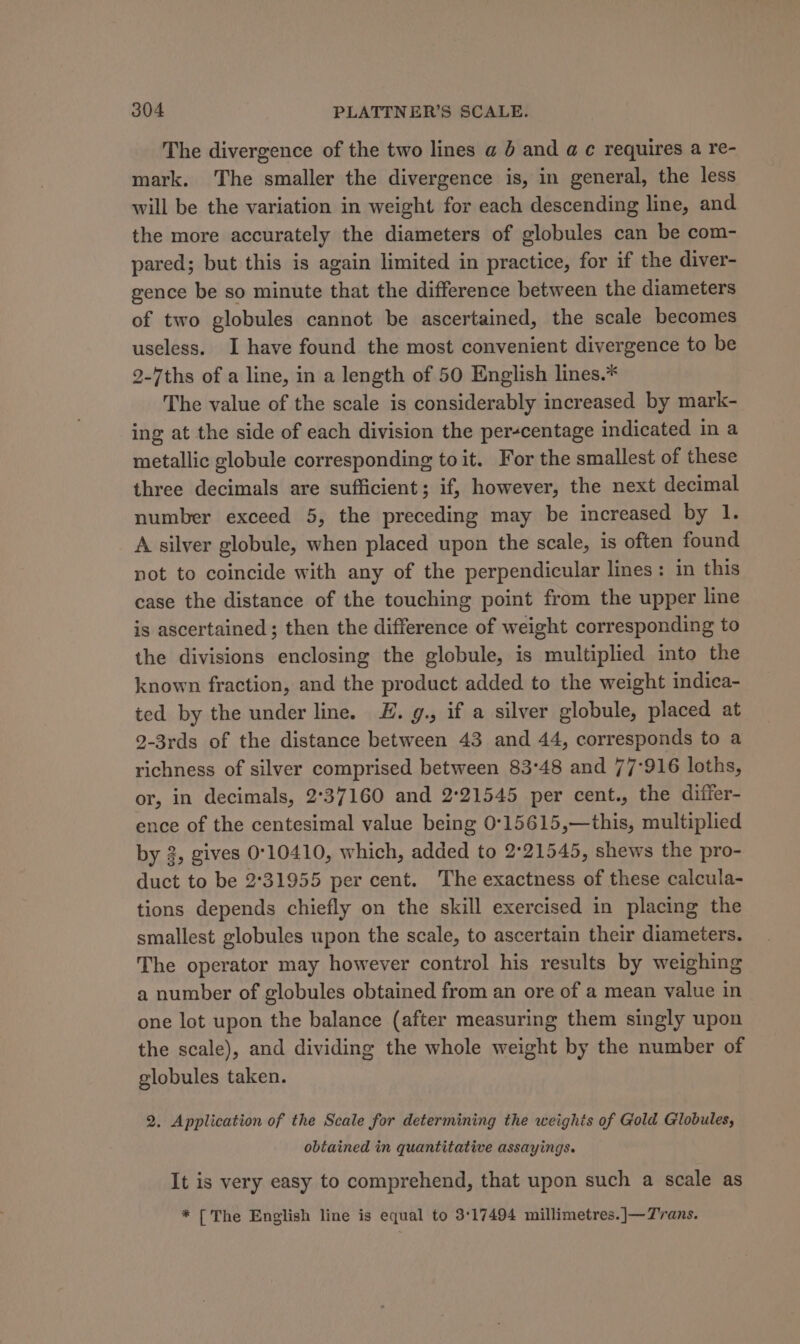 The divergence of the two lines a 6 and a c requires a re- mark. The smaller the divergence is, in general, the less will be the variation in weight for each descending line, and the more accurately the diameters of globules can be com- pared; but this is again limited in practice, for if the diver- gence be so minute that the difference between the diameters of two globules cannot be ascertained, the scale becomes useless. I have found the most convenient divergence to be 2-ths of a line, in a length of 50 English lines.* The value of the scale is considerably increased by mark- ing at the side of each division the per-centage indicated in a metallic globule corresponding to it. For the smallest of these three decimals are sufficient; if, however, the next decimal number exceed 5, the preceding may be increased by 1. A silver globule, when placed upon the scale, is often found not to coincide with any of the perpendicular lines: in this case the distance of the touching point from the upper line is ascertained ; then the difference of weight corresponding to the divisions enclosing the globule, is multiplied into the known fraction, and the product added to the weight indica- ted by the under line. LE. g., if a silver globule, placed at 9-3rds of the distance between 43 and 44, corresponds to a richness of silver comprised between 83°48 and 77-916 loths, or, in decimals, 2°37160 and 2°21545 per cent., the differ- ence of the centesimal value being 0°15615,—this, multiplied by 3, gives 0°10410, which, added to 2°21545, shews the pro- duct to be 2°31955 per cent. The exactness of these calcula- tions depends chiefly on the skill exercised in placing the smallest globules upon the scale, to ascertain their diameters. The operator may however control his results by weighing a number of globules obtained from an ore of a mean value in one lot upon the balance (after measuring them singly upon the scale), and dividing the whole weight by the number of globules taken. 2. Application of the Scale for determining the weights of Gold Globules, obtained in quantitative assayings. It is very easy to comprehend, that upon such a scale as * [The English line is equal to 3:17494 millimetres.]—7Zvrans.