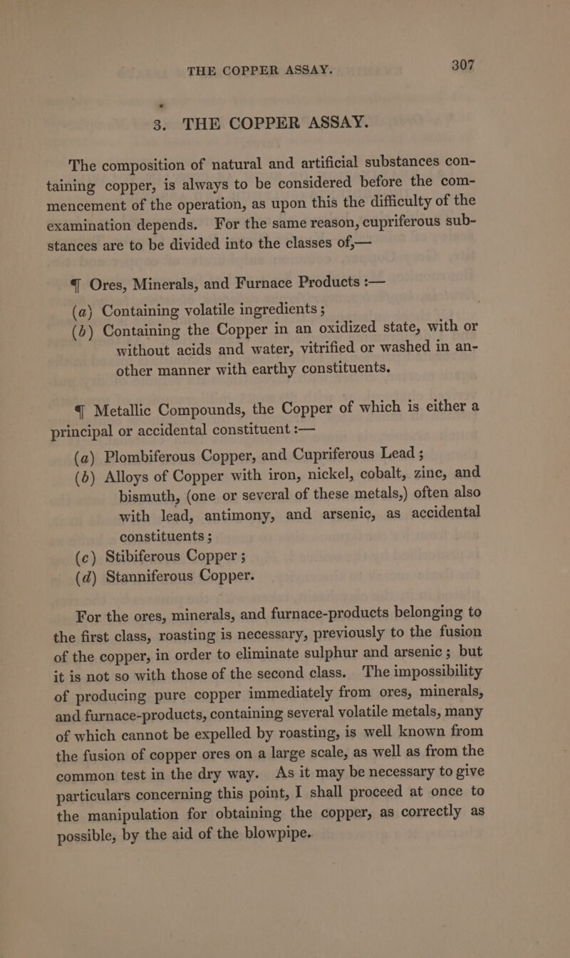 3. THE COPPER ASSAY. The composition of natural and artificial substances con- taining copper, is always to be considered before the com- mencement of the operation, as upon this the difficulty of the examination depends. For the same reason, cupriferous sub- stances are to be divided into the classes of,— “{ Ores, Minerals, and Furnace Products :— (a) Containing volatile ingredients ; (b) Containing the Copper in an oxidized state, with or without acids and water, vitrified or washed in an- other manner with earthy constituents. @ Metallic Compounds, the Copper of which is either a principal or accidental constituent :— (a) Plombiferous Copper, and Cupriferous Lead ; (b) Alloys of Copper with iron, nickel, cobalt, zinc, and bismuth, (one or several of these metals,) often also with lead, antimony, and arsenic, as accidental constituents ; (c) Stibiferous Copper ; (d) Stanniferous Copper. For the ores, minerals, and furnace-products belonging to the first class, roasting is necessary, previously to the fusion of the copper, in order to eliminate sulphur and arsenic ; but it is not so with those of the second class. The impossibility of producing pure copper immediately from ores, minerals, and furnace-products, containing several volatile metals, many of which cannot be expelled by roasting, is well known from the fusion of copper ores on a large scale, as well as from the common test in the dry way. As it may be necessary to give particulars concerning this point, I shall proceed at once to the manipulation for obtaining the copper, as correctly as possible, by the aid of the blowpipe.