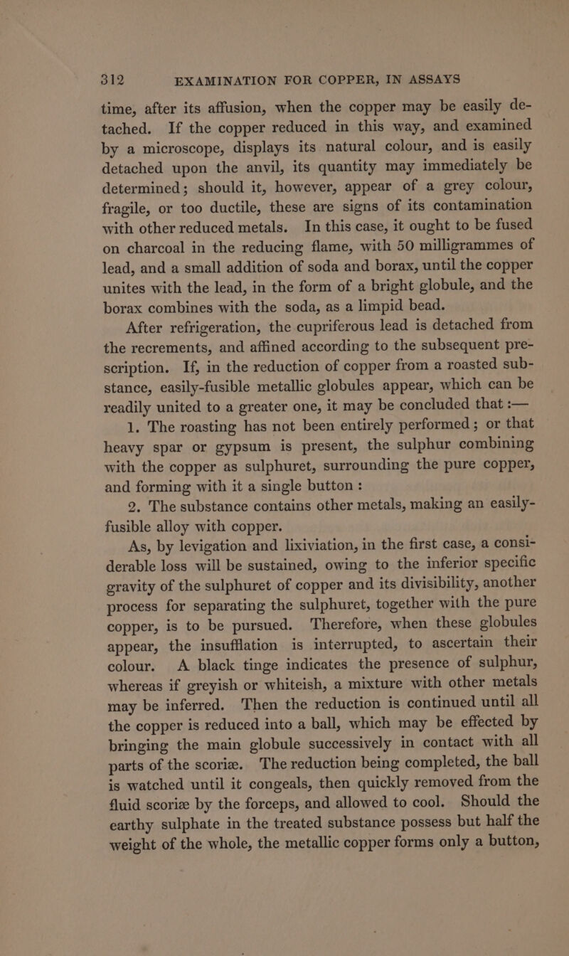 time, after its affusion, when the copper may be easily de- tached. If the copper reduced in this way, and examined by a microscope, displays its natural colour, and is easily detached upon the anvil, its quantity may immediately be determined; should it, however, appear of a grey colour, fragile, or too ductile, these are signs of its contamination with other reduced metals. In this case, it ought to be fused on charcoal in the reducing flame, with 50 milligrammes of lead, and a small addition of soda and borax, until the copper unites with the lead, in the form of a bright globule, and the borax combines with the soda, as a limpid bead. After refrigeration, the cupriferous lead is detached from the recrements, and affined according to the subsequent pre- scription. If, in the reduction of copper from a roasted sub- stance, easily-fusible metallic globules appear, which can be readily united to a greater one, it may be concluded that :— 1. The roasting has not been entirely performed; or that heavy spar or gypsum is present, the sulphur combining with the copper as sulphuret, surrounding the pure copper, and forming with it a single button : 2. The substance contains other metals, making an easily- fusible alloy with copper. As, by levigation and lixiviation, in the first case, a consi- derable loss will be sustained, owing to the inferior specific gravity of the sulphuret of copper and its divisibility, another process for separating the sulphuret, together with the pure copper, is to be pursued. Therefore, when these globules appear, the insufflation is interrupted, to ascertain their colour. A black tinge indicates the presence of sulphur, whereas if greyish or whiteish, a mixture with other metals may be inferred. Then the reduction is continued until all the copper is reduced into a ball, which may be effected by bringing the main globule successively in contact with all parts of the scorie. The reduction being completed, the ball is watched until it congeals, then quickly removed from the fluid scoriz by the forceps, and allowed to cool. Should the earthy sulphate in the treated substance possess but half the weight of the whole, the metallic copper forms only a button,