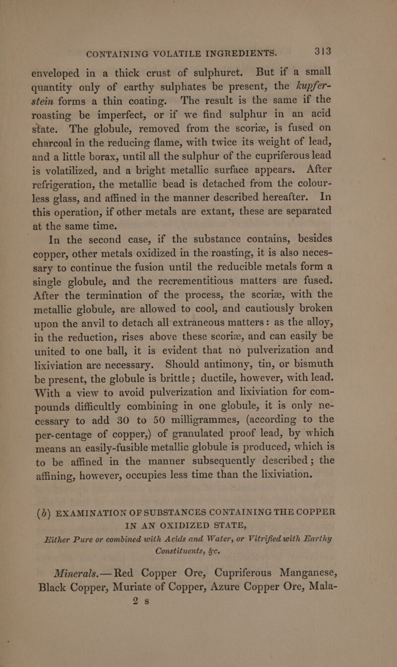 enveloped in a thick crust of sulphuret. But if a small quantity only of earthy sulphates be present, the kupfer- stein forms a thin coating. The result is the same if the roasting be imperfect, or if we find sulphur in an acid state. The globule, removed from the scoriz, is fused on charcoal in the reducing flame, with twice its weight of lead, and a little borax, until all the sulphur of the cupriferous lead is volatilized, and a bright metallic surface appears. After refrigeration, the metallic bead is detached from the colour- less glass, and affined in the manner described hereafter. In this operation, if other metals are extant, these are separated at the same time. . In the second case, if the substance contains, besides copper, other metals oxidized in the roasting, it is also neces- sary to continue the fusion until the reducible metals form a single globule, and the recrementitious matters are fused. After the termination of the process, the scoriz, with the metallic globule, are allowed to cool, and cautiously broken upon the anvil to detach all‘extraneous matters: as the alloy, in the reduction, rises above these scoriz, and can easily be united to one ball, it is evident that no pulverization and lixiviation are necessary. Should antimony, tin, or bismuth be present, the globule is brittle ; ductile, however, with lead. With a view to avoid pulverization and lixiviation for com- pounds difficultly combining in one globule, it is only ne- cessary to add 30 to 50 milligrammes, (according to the per-centage of copper,) of granulated proof lead, by which means an easily-fusible metallic globule is produced, which is to be affined in the manner subsequently described; the affining, however, occupies less time than the lixiviation. (6) EXAMINATION OF SUBSTANCES CONTAINING THE COPPER IN AN OXIDIZED STATE, Either Pure or combined with Acids and Water, or Vitrified with Earthy Constituents, &amp;c. Minerals.— Red Copper Ore, Cupriferous Manganese, Black Copper, Muriate of Copper, Azure Copper Ore, Mala- 2s