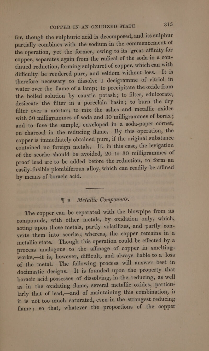 for, though the sulphuric acid is decomposed, and its sulphur partially combines with the sodium in the commencement of the operation, yet the former, owing to its great affinity for copper, separates again from the radical of the soda in a con- tinued reduction, forming sulphuret of copper, which can with difficulty be rendered pure, and seldom without loss. It is therefore necessary to dissolve 1 decigramme of vitriol in water over the flame of a lamp; to precipitate the oxide from the boiled solution by caustic potash; to filter, edulcorate, desiccate the filter in a porcelain basin; to burn the dry filter over a mortar; to mix the ashes and metallic oxides with 50 milligrammes of soda and 30 milligrammes of borax ; and to fuse the sample, enveloped in a soda-paper cornet, on charcoal in the reducing flame. By this operation, the copper is immediately obtained pure, if the original substance contained no foreign metals. If, in this case, the levigation of the scoriz should be avoided, 20 to 30 milligrammes of proof lead are to be added before the reduction, to form an easily-fusible plombiferous alloy, which can readily be affined by means of boracic acid. qs Metallic Compounds. The copper can be separated with the blowpipe from its compounds, with other metals, by oxidation only, which, acting upon those metals, partly volatilizes, and partly con- verts them into scorie; whereas, the copper remains in a metallic state. Though this operation could be effected by a process analogous to the affinage of copper in smelting- works,—it is, however, difficult, and always liable to a loss of the metal. The following process will answer best in docimastic designs. It is founded upon the property that boracic acid possesses of dissolving, in the reducing, as well as in the oxidating flame, several metallic oxides, particu- larly that of lead,—and of maintaining this combination, i it is not too much saturated, even in the strongest reducing flame; so that, whatever the proportions of the copper
