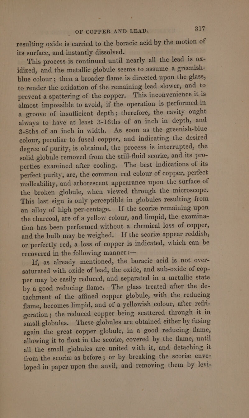 resulting oxide is carried to the boracic acid by the motion of its surface, and instantly dissolved. This process is continued until nearly all the lead is ox- idized, and the metallic globule seems to assume a ereenish- blue colour; then a broader flame is. directed upon the glass, to render the oxidation of the remaining lead slower, and to prevent a spattering of the copper. ‘This inconvenience it 1s almost impossible to avoid, if the operation is performed in a groove of insufficient depth; therefore, the cavity ought always to have at least 3-16ths of an inch in depth, and 3-8ths of an inch in width. As soon as the greenish-blue colour, peculiar to fused copper, and indicating the desired degree of purity, is obtained, the process is interrupted, the solid globule removed from the still-fluid scoriz, and its pro- perties examined after cooling. The best indications of its perfect purity, are, the common red colour of copper, perfect malleability, and arborescent appearance upon the surface of the broken globule, when viewed through the microscope. This last sign is only perceptible in globules resulting from an alloy of high per-centage. If the scoriz remaining upon the charcoal, are of a yellow colour, and limpid, the examina- tion has been performed without a chemical loss of copper, and the bulb may be weighed. If the scoriz appear reddish, or perfectly red, a loss of copper is indicated, which can be recovered in the following manner :— If, as already mentioned, the boracic acid is not over- saturated with oxide of lead, the oxide, and sub-oxide of cop- per may be easily reduced, and separated in a metallic state by a good reducing flame. The glass treated after the de- tachment of the affined copper globule, with the reducing flame, becomes limpid, and of a yellowish colour, after refri- geration; the reduced copper being scattered through it in small globules. ‘These globules are obtained either by fusing again the great copper globule, in a good reducing flame, allowing it to float in the scoriz, covered by the flame, until all the small globules are united with it, and detaching it from the scoriz as before; or by breaking the scoriz enve- loped in paper upon the anvil, and removing them by levi-