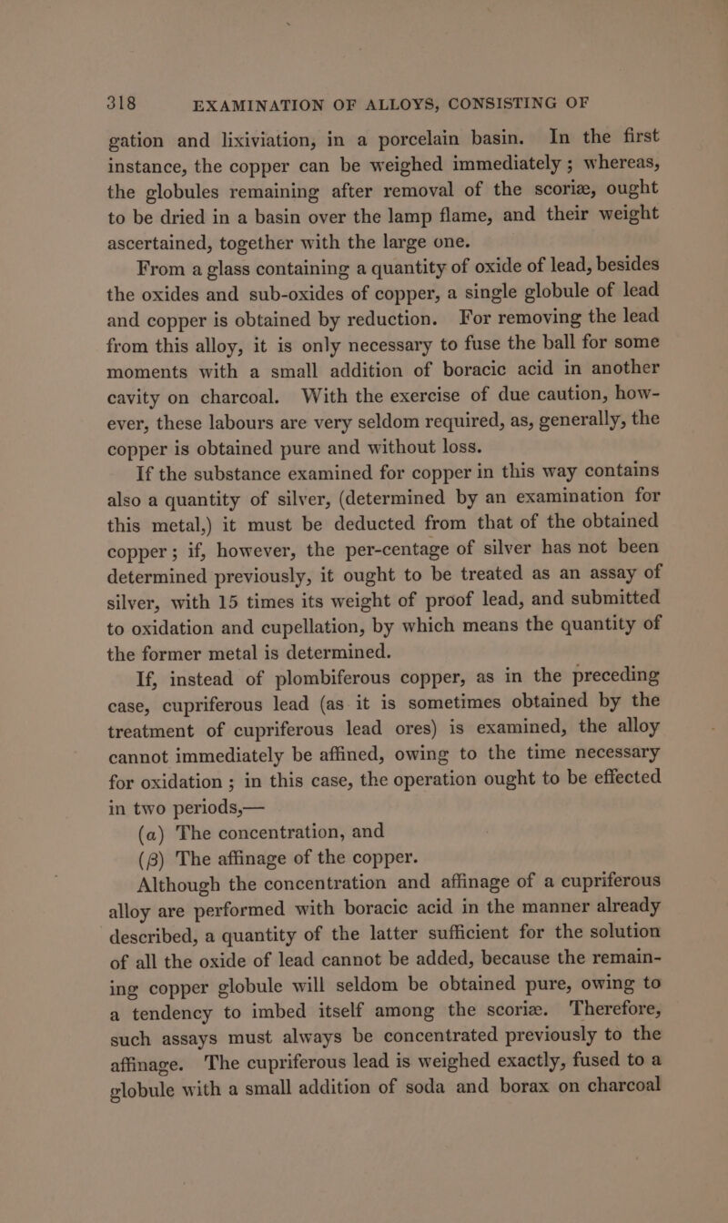 gation and lixiviation, in a porcelain basin. In the first instance, the copper can be weighed immediately ; whereas, the globules remaining after removal of the scorie, ought to be dried in a basin over the lamp flame, and their weight ascertained, together with the large one. From a glass containing a quantity of oxide of lead, besides the oxides and sub-oxides of copper, a single globule of lead and copper is obtained by reduction. For removing the lead from this alloy, it is only necessary to fuse the ball for some moments with a small addition of boracic acid in another cavity on charcoal. With the exercise of due caution, how- ever, these labours are very seldom required, as, generally, the copper is obtained pure and without loss. If the substance examined for copper in this way contains also a quantity of silver, (determined by an examination for this metal,) it must be deducted from that of the obtained copper ; if, however, the per-centage of silver has not been determined previously, it ought to be treated as an assay of silver, with 15 times its weight of proof lead, and submitted to oxidation and cupellation, by which means the quantity of the former metal is determined. If, instead of plombiferous copper, as in the preceding case, cupriferous lead (as it is sometimes obtained by the treatment of cupriferous lead ores) is examined, the alloy cannot immediately be affined, owing to the time necessary for oxidation ; in this case, the operation ought to be effected in two periods,— (a) The concentration, and (8) The affinage of the copper. Although the concentration and affinage of a cupriferous alloy are performed with boracic acid in the manner already described, a quantity of the latter sufficient for the solution of all the oxide of lead cannot be added, because the remain- ing copper globule will seldom be obtained pure, owing to a tendency to imbed itself among the scorie. Therefore, such assays must always be concentrated previously to the affinage. The cupriferous lead is weighed exactly, fused to a elobule with a small addition of soda and borax on charcoal