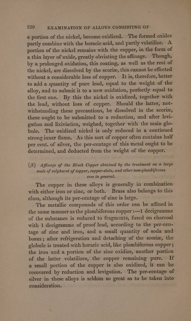 a portion of the nickel, become oxidized. The formed oxides partly combine with the boracic acid, and partly volatilize. A portion of the nickel remains with the copper, in the form of a thin layer of oxide, greatly obviating the affinage. Though, by a prolonged oxidation, this coating, as well as the rest of the nickel, are dissolved by the scoriz, this cannot be effected without a considerable loss of copper. It is, therefore, better to add a quantity of pure lead, equal to the weight of the alloy, and to submit it to a new oxidation, perfectly equal to the first one. By this the nickel is oxidized, together with the lead, without loss of copper. Should the latter, not- withstanding these precautions, be dissolved in the scorie, these ought to be submitted to a reduction, and after levi- gation and lixiviation, weighed, together with the main glo- bule. The oxidized nickel is only reduced in a continued stronginner flame. As this sort of copper often contains half per cent. of silver, the per-centage of this metal ought to be determined, and deducted from the weight of the copper. (8) Affinage of the Black Copper obtained by the treatment on a large scale of sulphuret of copper, copper-slate, and other non-plombiferous ores in general. The copper in these alloys is generally in combination with either iron or zinc, or both. Brass also belongs to this class, although its per-centage of zinc is large. The metallic compounds of this order can be affined in the same manner as the plombiferous copper :—1 decigramme of the substance is reduced to fragments, fused on charcoal with 1 decigramme of proof lead, according to the per-cen- tage of zinc and iron, and a small quantity of soda and borax; after refrigeration and detaching of the scoriz, the globule is treated with boracic acid, like plombiferous copper 5 the iron and a portion of the zinc oxidize, another portion of the latter volatilizes, the copper remaining pure. If a small portion of the copper is also oxidized, it can be recovered by reduction and levigation. The per-centage of silver in these alloys is seldom so great as to be taken into consideration.