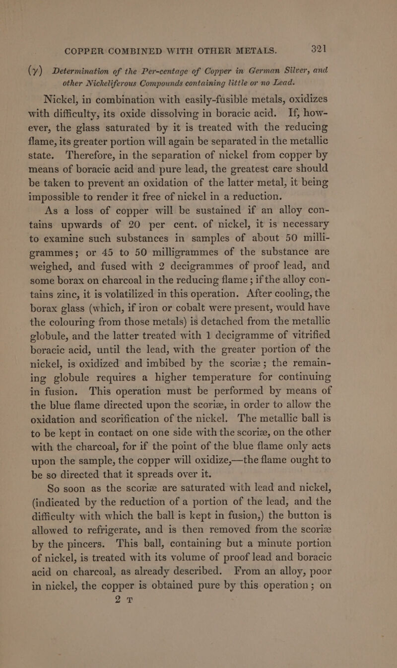 ( y) Determination of the Per-centage of Copper in German Silver, and other Nickeliferous Compounds containing little or no Lead. Nickel, in combination with easily-fusible metals, oxidizes with difficulty, its oxide dissolving in boracic acid. If, how- ever, the glass saturated by it is treated with the reducing flame, its greater portion will again be separated in the metallic state. Therefore, in the separation of nickel from copper by means of boracic acid and pure lead, the greatest care should be taken to prevent an oxidation of the latter metal, it being impossible to render it free of nickel in a reduction. As a loss of copper will be sustained if an alloy con- tains upwards of 20 per cent. of nickel, it is necessary to examine such substances in samples of about 50 milli- grammes; or 45 to 50 milligrammes of the substance are weighed, and fused with 2 decigrammes of proof lead, and some borax on charcoal in the reducing flame ; if the alloy con- tains zinc, it is volatilized in this operation. After cooling, the borax glass (which, if iron or cobalt were present, would have the colouring from those metals) is detached from the metallic globule, and the latter treated with 1 decigramme of vitrified boracic acid, until the lead, with the greater portion of the nickel, is oxidized and imbibed by the scoriz; the remain- ing globule requires a higher temperature for continuing in fusion. This operation must be performed by means of the blue flame directed upon the scoriz, in order to allow the oxidation and scorification of the nickel. The metallic ball is to be kept in contact on one side with the scoriz, on the other with the charcoal, for if the point of the blue flame only acts upon the sample, the copper will oxidize,—the flame ought to be so directed that it spreads over it. So soon as the scoriz are saturated with lead and nickel, (indicated by the reduction of a portion of the lead, and the difficulty with which the ball is kept in fusion,) the button is allowed to refrigerate, and is then removed from the scorize by the pincers. This ball, containing but a minute portion of nickel, is treated with its volume of proof lead and boracic acid on charcoal, as already described. From an alloy, poor in nickel, the copper is obtained pure by this operation; on 2 0
