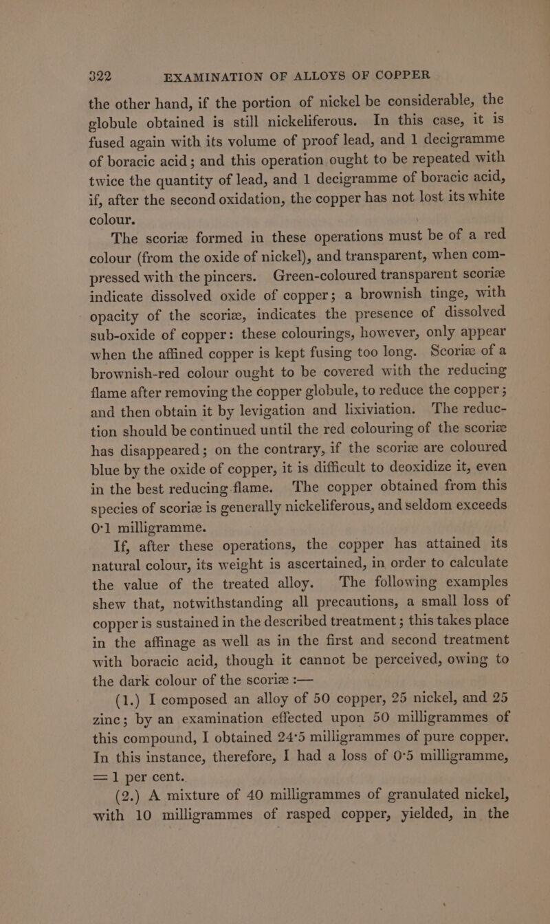 the other hand, if the portion of nickel be considerable, the globule obtained is still nickeliferous. In this case, it is fused again with its volume of proof lead, and 1 decigramme of boracic acid; and this operation ought to be repeated with twice the quantity of lead, and 1 decigramme of boracic acid, if, after the second oxidation, the copper has not lost its white colour. | The scoriz formed in these operations must be of a red colour (from the oxide of nickel), and transparent, when com- pressed with the pincers. Green-coloured transparent scorlz indicate dissolved oxide of copper; a brownish tinge, with opacity of the scoriz, indicates the presence of dissolved sub-oxide of copper: these colourings, however, only appear when the affined copper is kept fusing too long. Scoriz of a brownish-red colour ought to be covered with the reducing flame after removing the copper globule, to reduce the copper ; and then obtain it by levigation and lixiviation. The reduc- tion should be continued until the red colouring of the scoriz has disappeared; on the contrary, if the scoriz are coloured blue by the oxide of copper, it is difficult to deoxidize it, even in the best reducing flame. The copper obtained from this species of scoriz is generally nickeliferous, and seldom exceeds O'1 milligramme. If, after these operations, the copper has attained its natural colour, its weight is ascertained, in order to calculate the value of the treated alloy. The following examples shew that, notwithstanding all precautions, a small loss of copper is sustained in the described treatment ; this takes place in the affinage as well as in the first and second treatment with boracic acid, though it cannot be perceived, owing to the dark colour of the scoriz :— (1.) I composed an alloy of 50 copper, 25 nickel, and 25 zinc; by an examination effected upon 50 milligrammes of this compound, I obtained 24°5 milligrammes of pure copper. In this instance, therefore, I had a loss of 0°5 milligramme, = 1 per cent. (2.) A mixture of 40 milligrammes of granulated nickel, with 10 milligrammes of rasped copper, yielded, in the