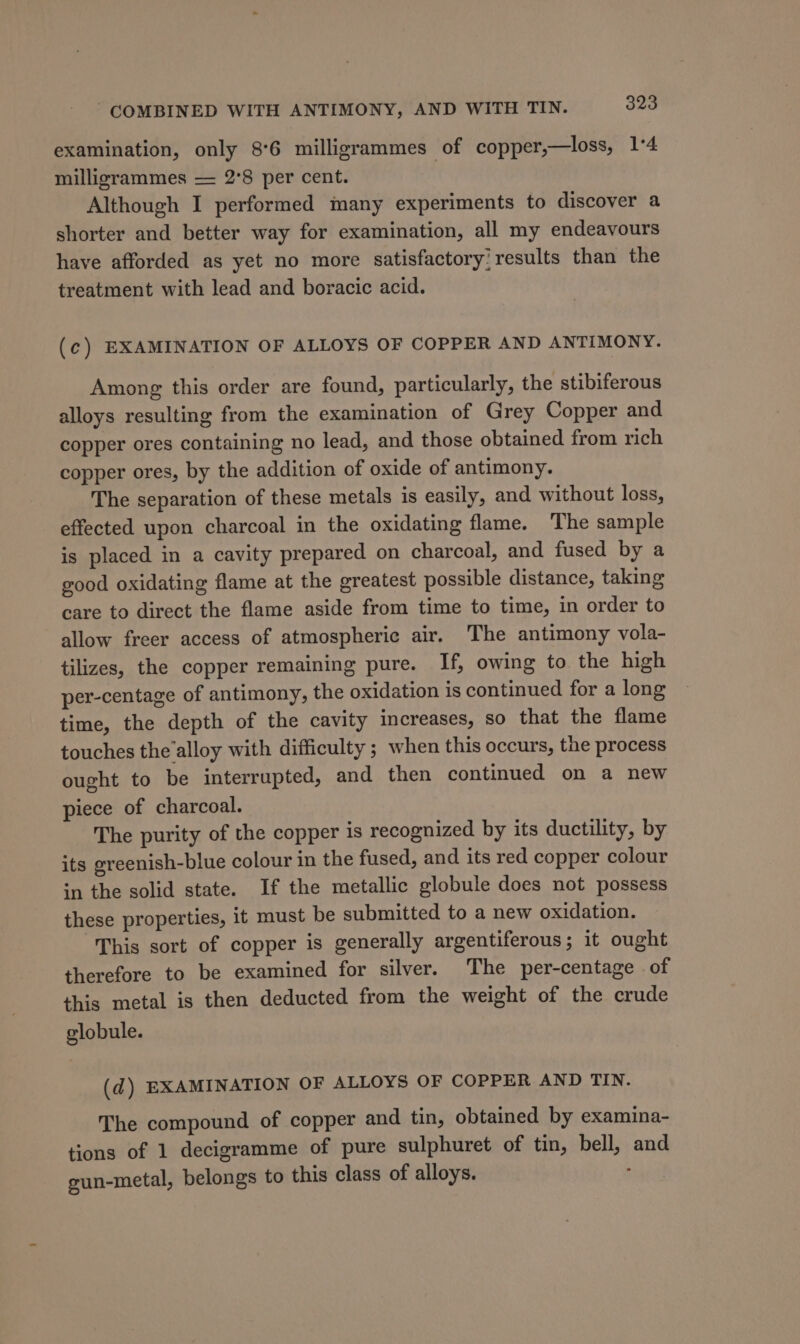 examination, only 8°6 milligrammes of copper,—loss, 14 milligrammes — 2°8 per cent. Although I performed many experiments to discover a shorter and better way for examination, all my endeavours have afforded as yet no more satisfactory! results than the treatment with lead and boracic acid. (c) EXAMINATION OF ALLOYS OF COPPER AND ANTIMONY. Among this order are found, particularly, the stibiferous alloys resulting from the examination of Grey Copper and copper ores containing no lead, and those obtained from rich copper ores, by the addition of oxide of antimony. The separation of these metals is easily, and without loss, effected upon charcoal in the oxidating flame. The sample is placed in a cavity prepared on charcoal, and fused by a good oxidating flame at the greatest possible distance, taking care to direct the flame aside from time to time, in order to allow freer access of atmospheric air. The antimony vola- tilizes, the copper remaining pure. If, owing to the high per-centage of antimony, the oxidation is continued for a long time, the depth of the cavity increases, so that the flame touches the’alloy with difficulty ; when this occurs, the process ought to be interrupted, and then continued on a new piece of charcoal. The purity of the copper is recognized by its ductility, by its greenish-blue colour in the fused, and its red copper colour in the solid state. If the metallic globule does not possess these properties, it must be submitted to a new oxidation. This sort of copper is generally argentiferous; it ought therefore to be examined for silver. The per-centage of this metal is then deducted from the weight of the crude globule. (d) EXAMINATION OF ALLOYS OF COPPER AND TIN. The compound of copper and tin, obtained by examina- tions of 1 decigramme of pure sulphuret of tin, bell, and gun-metal, belongs to this class of alloys. ;