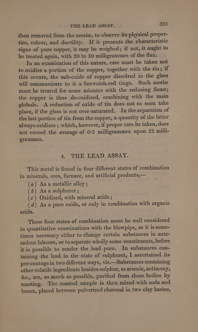 then removed from the scoriz, to observe its physical proper- ties, colour, and ductility. If it presents the characteristic signs of pure copper, it may be weighed; if not, it ought to be treated again, with 20 to 30 milligrammes of the flux. In an examination of this nature, care must be taken not to oxidize a portion of the copper, together with the tin; if this occurs, the sub-oxide of copper dissolved in the glass will communicate to it a brownish-red tinge. Such scoriz must be treated for some minutes with the reducing flame; the copper is thus de-oxidized, combining with the main globule. A reduction of oxide of tin does not so soon take place, if the glass is not over-saturated. In the separation of the last portion of tin from the copper, a quantity of the latter always oxidizes ; which, however, if proper care be taken, does not exceed the average of 0°3 milligrammes upon 29 milli- grammes. 4, THE LEAD ASSAY. This metal is found in four different states of combination in minerals, ores, furnace, and artificial products,— (a) As a metallic alloy ; (5) As a sulphuret ; (c) Oxidized, with mineral acids ; (d) As a pure oxide, or only in combination with organic acids. These four states of combination must be well considered in quantitative examinations with the blowpipe, as it is some- times necessary either to change certain substances in ante- cedent labours, or to separate wholly some constituents, before it is possible to render the lead pure. In substances con- taining the lead in the state of sulphuret, I ascertained its per-centage.in two different ways, viz.—Substances containing other volatile ingredients besides sulphur, as arsenic, antimony, &amp;c., are, as much as possible, purified from these bodies by roasting. ‘The roasted sample is then mixed with soda and borax, placed between pulverized charcoal in two clay basins,