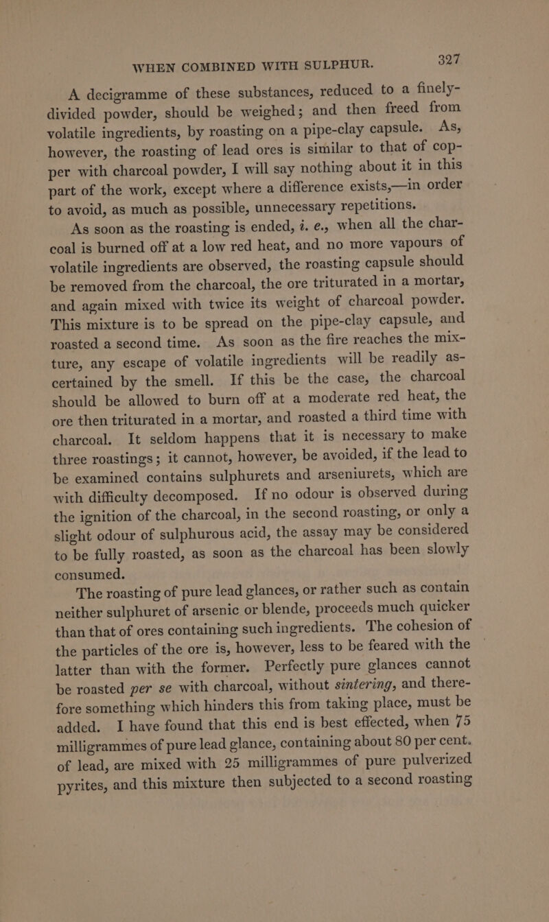 A decigramme of these substances, reduced to a finely- divided powder, should be weighed; and then freed from volatile ingredients, by roasting on a pipe-clay capsule. As, however, the roasting of lead ores is similar to that of cop- per with charcoal powder, I will say nothing about it in this part of the work, except where a difference exists,—in order to avoid, as much as possible, unnecessary repetitions. As soon as the roasting is ended, 7. e., when all the char- coal is burned off at a low red heat, and no more vapours of volatile ingredients are observed, the roasting capsule should be removed from the charcoal, the ore triturated in a mortar, and again mixed with twice its weight of charcoal powder. This mixture is to be spread on the pipe-clay capsule, and roasted a second time. As soon as the fire reaches the mix- ture, any escape of volatile ingredients will be readily as- certained by the smell. If this be the case, the charcoal should be allowed to burn off at a moderate red heat, the ore then triturated in a mortar, and roasted a third time with charcoal. It seldom happens that it is necessary to make three roastings; it cannot, however, be avoided, if the lead to be examined contains sulphurets and arseniurets, which are with difficulty decomposed. If no odour is observed during the ignition of the charcoal, in the second roasting, or only a slight odour of sulphurous acid, the assay may be considered to be fully roasted, as soon as the charcoal has been slowly consumed. The roasting of pure lead glances, or rather such as contain neither sulphuret of arsenic or blende, proceeds much quicker than that of ores containing such ingredients. The cohesion of the particles of the ore is, however, less to be feared with the latter than with the former. Perfectly pure glances cannot be roasted per se with charcoal, without sintering, and there- fore something which hinders this from taking place, must be added. I have found that this end is best effected, when 75 milligrammes of pure lead glance, containing about 80 per cent. of lead, are mixed with 25 milligrammes of pure pulverized pyrites, and this mixture then subjected to a second roasting