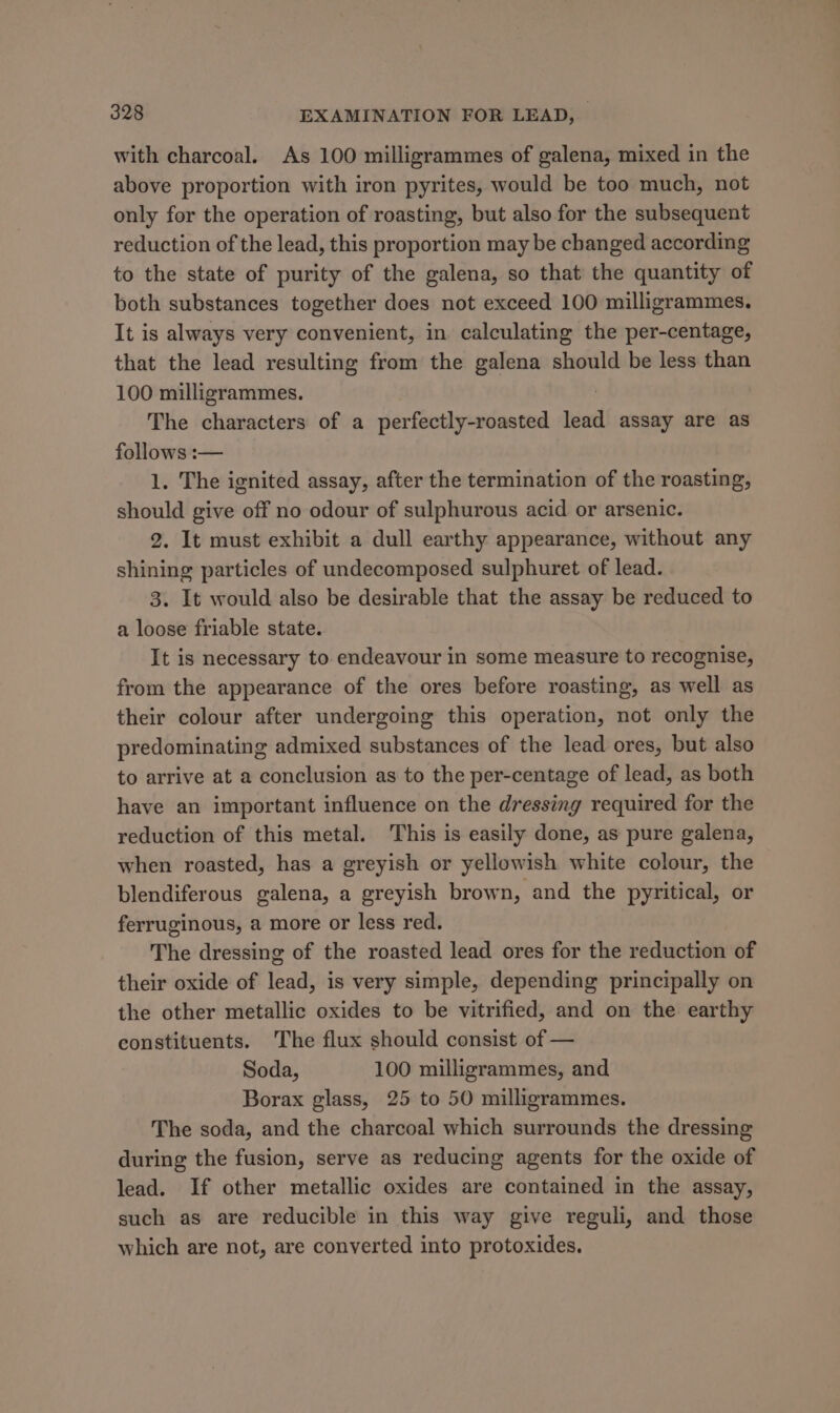 with charcoal. As 100 milligrammes of galena, mixed in the above proportion with iron pyrites, would be too much, not only for the operation of roasting, but also for the subsequent reduction of the lead, this proportion may be changed according to the state of purity of the galena, so that the quantity of both substances together does not exceed 100 milligrammes. It is always very convenient, in calculating the per-centage, that the lead resulting from the galena should be less than 100 milligrammes. The characters of a perfectly-roasted lead assay are as follows :-— 1. The ignited assay, after the termination of the roasting, should give off no odour of sulphurous acid or arsenic. 2. It must exhibit a dull earthy appearance, without any shining particles of undecomposed sulphuret of lead. 3. It would also be desirable that the assay be reduced to a loose friable state. It is necessary to endeavour in some measure to recognise, from the appearance of the ores before roasting, as well as their colour after undergoing this operation, not only the predominating admixed substances of the lead ores, but also to arrive at a conclusion as to the per-centage of lead, as both have an important influence on the dressing required for the reduction of this metal. This is easily done, as pure galena, when roasted, has a greyish or yellowish white colour, the blendiferous galena, a greyish brown, and the pyritical, or ferruginous, a more or less red. The dressing of the roasted lead ores for the reduction of their oxide of lead, is very simple, depending principally on the other metallic oxides to be vitrified, and on the earthy constituents. The flux should consist of — Soda, 100 milligrammes, and Borax glass, 25 to 50 milligrammes. The soda, and the charcoal which surrounds the dressing during the fusion, serve as reducing agents for the oxide of lead. If other metallic oxides are contained in the assay, such as are reducible in this way give reguli, and those which are not, are converted into protoxides.