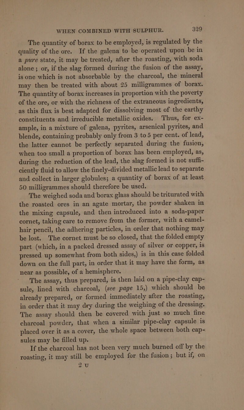 The quantity of borax to be employed, is regulated by the quality of the ore. If the galena to be operated upon be in a pure state, it may be treated, after the roasting, with soda alone; or, if the slag formed during the fusion of the assay, is one which is not absorbable by the charcoal, the mineral may then be treated with about 25 milligrammes of borax. The quantity of borax increases in proportion with the poverty of the ore, or with the richness of the extraneous ingredients, _as this flux is best adapted for dissolving most of the earthy constituents and irreducible metallic oxides. Thus, for ex- ample, in a mixture of galena, pyrites, arsenical pyrites, and blende, containing probably only from 3 to 5 per cent. of lead, the latter cannot be perfectly separated during the fusion, when too small a proportion of borax has been employed, as, during the reduction of the lead, the slag formed is not suffi- ciently fluid to allow the finely-divided metallic lead to separate and collect in larger globules; a quantity of borax of at least 50 milligrammes should therefore be used. The weighed soda and borax glass should be triturated with the roasted ores in an agate mortar, the powder shaken in the mixing capsule, and then introduced into a soda-paper cornet, taking care to remove from the former, with a camel- hair pencil, the adhering particles, in order that nothing may be lost. The cornet must be so closed, that the folded empty part (which, in a packed dressed assay of silver or copper, 1s pressed up somewhat from both sides,) is in this case folded down on the full part, in order that it may have the form, as near as possible, of a hemisphere. The assay, thus prepared, is then laid on a pipe-clay cap- sule, lined with charcoal, (see page 15,) which should be already prepared, or formed immediately after the roasting, in order that it may dry during the weighing of the dressing. The assay should then be covered with just so much fine charcoal powder, that when a similar pipe-clay capsule is placed over it as a cover, the whole space between both cap- sules may be filled up. If the charcoal has not been very much burned off by the roasting, it may still be employed for the fusion; but if, on 2U
