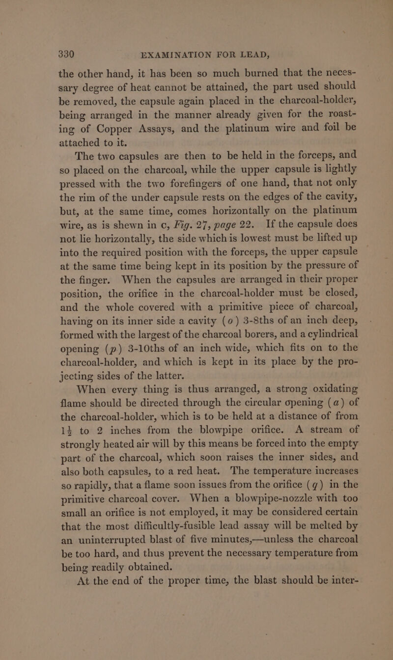 the other hand, it has been so much burned that the neces- sary degree of heat cannot be attained, the part used should be removed, the capsule again placed in the charcoal-holder, being arranged in the manner already given for the roast- ing of Copper Assays, and the platinum wire and foil be attached to it. The two capsules are then to be held in the forceps, and so placed on the charcoal, while the upper capsule is lightly pressed with the two forefingers of one hand, that not only the rim of the under capsule rests on the edges of the cavity, but, at the same time, comes horizontally on the platinum wire, as is shewn in c, Fig. 27, page 22. If the capsule does not lie horizontally, the side which is lowest must be lifted up into the required position with the forceps, the upper capsule at the same time being kept in its position by the pressure of the finger. When the capsules are arranged in their proper position, the orifice in the charcoal-holder must be closed, and the whole covered with a primitive piece of charcoal, having on its inner side a cavity (0) 3-8ths of an inch deep, formed with the largest of the charcoal borers, and a cylindrical opening (p.) 3-10ths of an inch wide, which fits on to the charcoal-holder, and which is kept in its place by the pro- jecting sides of the latter. When every thing is thus arranged, a strong oxidating flame should be directed through the circular opening (a) of the charcoal-holder, which is to be held at a distance of from 14 to 2 inches from the blowpipe orifice. A stream of strongly heated air will by this means be forced into the empty part of the charcoal, which soon raises the inner sides, and also both capsules, to a red heat. The temperature increases so rapidly, that a flame soon issues from the orifice (q) in the primitive charcoal cover. When a blowpipe-nozzle with too small an orifice is not employed, it may be considered certain that the most difficultly-fusible lead assay will be melted by an uninterrupted blast of five minutes,—unless the charcoal be too hard, and thus prevent the necessary temperature from being readily obtained. At the end of the proper time, the blast should be inter-