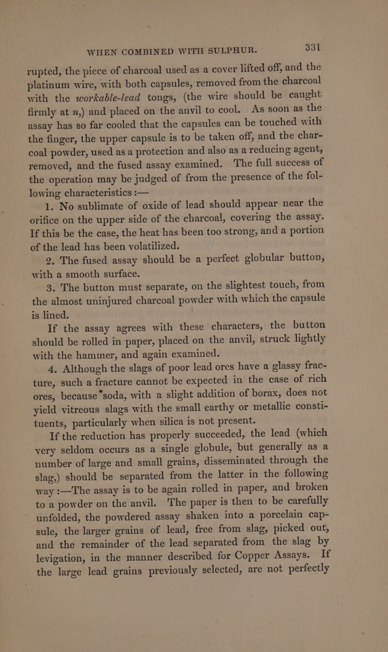 rupted, the piece of charcoal used as a cover lifted off, and the platinum wire, with both capsules, removed from the charcoal with the workable-lead tongs, (the wire should be caught firmly at ,) and placed on the anvil to cool. As soon as the assay has so far cooled that the capsules can be touched with the finger, the upper capsule is to be taken off, and the char- coal powder, used as a protection and also as a reducing agent, removed, and the fused assay examined. The full success of the operation may be judged of from the presence of the fol- lowing characteristics :— 1. No sublimate of oxide of lead should appear near the orifice on the upper side of the charcoal, covering the assay. If this be the case, the heat has been too strong, and a portion of the lead has been volatilized. 2, The fused assay should be a perfect globular button, with a smooth surface. 3. The button must separate, on the slightest touch, from the almost uninjured charcoal powder with which the capsule is lined. If the assay agrees with these characters, the button should be rolled in paper, placed on the anvil, struck lightly with the hammer, and again examined. 4, Although the slags of poor lead ores have a glassy frac- ture, such a fracture cannot be expected in the case of rich ores, because “soda, with a slight addition of borax, does not yield vitreous slags with the small earthy or metallic consti- tuents, particularly when silica is not present. If the reduction has properly succeeded, the lead (which very seldom occurs as a single globule, but generally as a number of large and small grains, disseminated through the slag,) should be separated from the latter in the following way :—The assay is to be again rolled in paper, and broken to a powder on the anvil. ‘The paper is then to be carefully ~ unfolded, the powdered assay shaken into a porcelain cap- sule, the larger grains of lead, free from slag, picked out, and the remainder of the lead separated from the slag by levigation, in the manner described for Copper Assays. If the large lead grains previously selected, are not perfectly