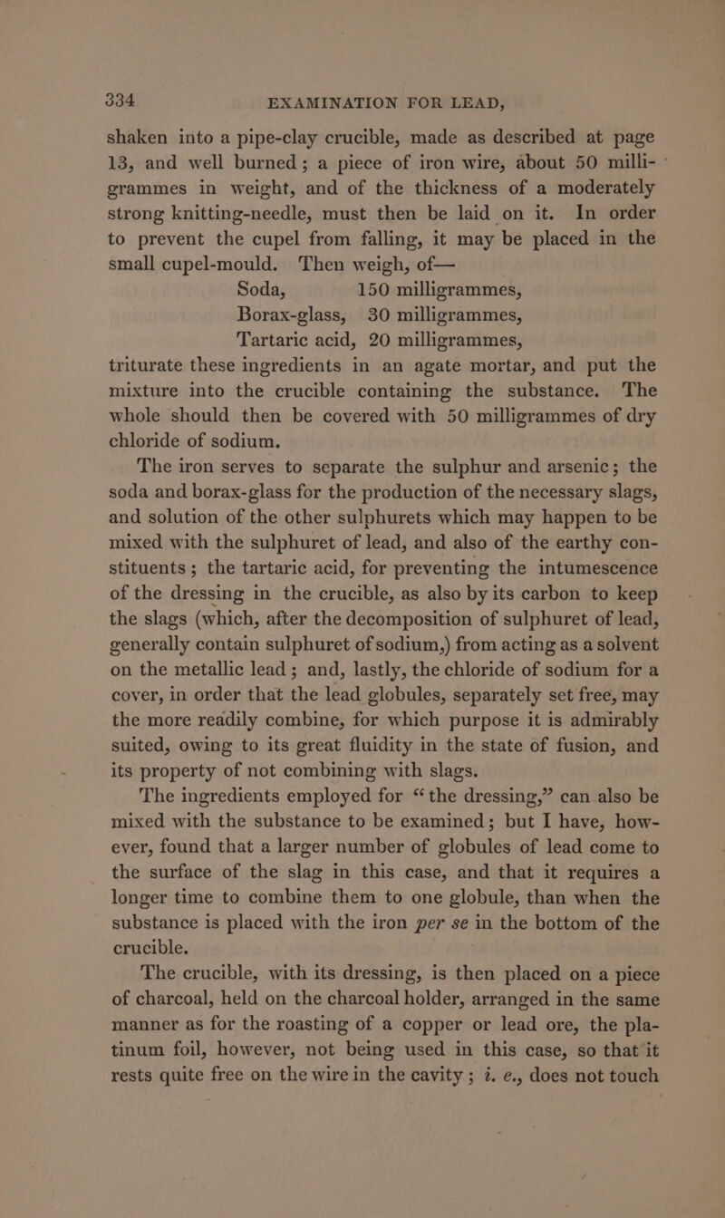 shaken into a pipe-clay crucible, made as described at page 13, and well burned; a piece of iron wire, about 50 milli- grammes in weight, and of the thickness of a moderately strong knitting-needle, must then be laid on it. In order to prevent the cupel from falling, it may be placed in the small cupel-mould. Then weigh, of— Soda, 150 milligrammes, Borax-glass, 30 milligrammes, Tartaric acid, 20 milligrammes, triturate these ingredients in an agate mortar, and put the mixture into the crucible containing the substance. The whole should then be covered with 50 milligrammes of dry chloride of sodium. The iron serves to separate the sulphur and arsenic; the soda and borax-glass for the production of the necessary slags, and solution of the other sulphurets which may happen to be mixed with the sulphuret of lead, and also of the earthy con- stituents ; the tartaric acid, for preventing the intumescence of the dressing in the crucible, as also by its carbon to keep the slags (which, after the decomposition of sulphuret of lead, generally contain sulphuret of sodium,) from acting as a solvent on the metallic lead; and, lastly, the chloride of sodium for a cover, in order that the lead globules, separately set free, may the more readily combine, for which purpose it is admirably suited, owing to its great fluidity in the state of fusion, and its property of not combining with slags. The ingredients employed for “the dressing,” can also be mixed with the substance to be examined; but I have, how- ever, found that a larger number of globules of lead come to the surface of the slag in this case, and that it requires a longer time to combine them to one globule, than when the substance is placed with the iron per se in the bottom of the crucible. The crucible, with its dressing, is then placed on a piece of charcoal, held on the charcoal holder, arranged in the same manner as for the roasting of a copper or lead ore, the pla- tinum foil, however, not being used in this case, so that it rests quite free on the wire in the cavity ; 2. e., does not touch