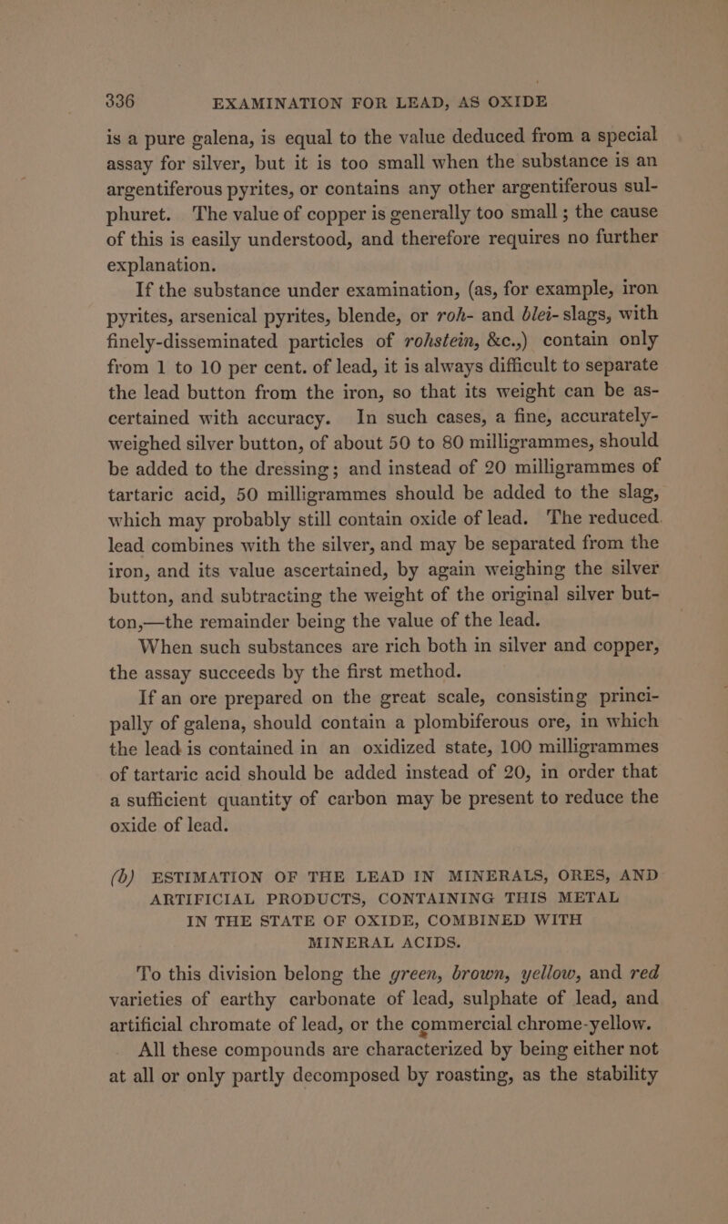 is a pure galena, is equal to the value deduced from a special assay for silver, but it is too small when the substance is an argentiferous pyrites, or contains any other argentiferous sul- phuret. The value of copper is generally too small ; the cause of this is easily understood, and therefore requires no further explanation. If the substance under examination, (as, for example, iron pyrites, arsenical pyrites, blende, or roA- and Olei- slags, with finely-disseminated particles of rohstein, &amp;c.,) contain only from 1 to 10 per cent. of lead, it is always difficult to separate the lead button from the iron, so that its weight can be as- certained with accuracy. In such cases, a fine, accurately- weighed silver button, of about 50 to 80 milligrammes, should be added to the dressing; and instead of 20 milligrammes of tartaric acid, 50 milligrammes should be added to the slag, which may probably still contain oxide of lead. The reduced. lead combines with the silver, and may be separated from the iron, and its value ascertained, by again weighing the silver button, and subtracting the weight of the original silver but- ton,—the remainder being the value of the lead. When such substances are rich both in silver and copper, the assay succeeds by the first method. If an ore prepared on the great scale, consisting princi- pally of galena, should contain a plombiferous ore, in which the lead is contained in an oxidized state, 100 milligrammes of tartaric acid should be added instead of 20, in order that a sufficient quantity of carbon may be present to reduce the oxide of lead. (b) ESTIMATION OF THE LEAD IN MINERALS, ORES, AND ARTIFICIAL PRODUCTS, CONTAINING THIS METAL IN THE STATE OF OXIDE, COMBINED WITH MINERAL ACIDS. To this division belong the green, brown, yellow, and red varieties of earthy carbonate of lead, sulphate of lead, and artificial chromate of lead, or the commercial chrome-yellow. All these compounds are characterized by being either not at all or only partly decomposed by roasting, as the stability