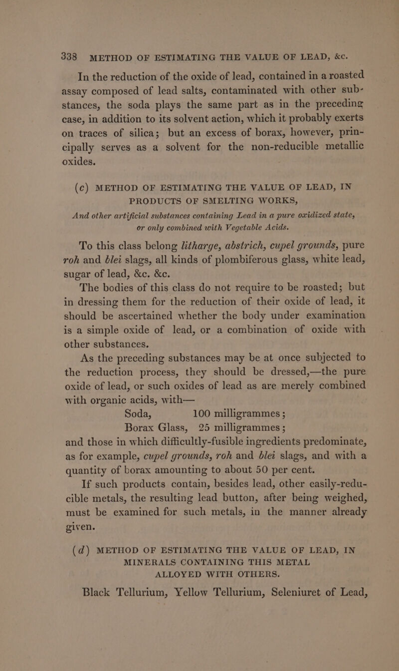 In the reduction of the oxide of lead, contained in a roasted assay composed of lead salts, contaminated with other sub- stances, the soda plays the same part as in the preceding case, in addition to its solvent action, which it probably exerts on traces of silica; but an excess of borax, however, prin- cipally serves as a solvent for the non-reducible metallic oxides. (c) METHOD OF ESTIMATING THE VALUE OF LEAD, IN PRODUCTS OF SMELTING WORKS, And other artificial substances containing Lead in a pure oxidized state, or only combined with Vegetable Acids. To this class belong litharge, abstrich, cupel grounds, pure roh and 6lei slags, all kinds of plombiferous glass, white lead, sugar of lead, &amp;c. &amp;c. The bodies of this class do not require to be roasted; but in dressing them for the reduction of their oxide of lead, it should be ascertained whether the body under examination is a simple oxide of lead, or a combination of oxide with other substances. As the preceding substances may be at once subjected to the reduction process, they should be dressed,—the pure oxide of lead, or such oxides of lead as are merely combined with organic acids, with— Soda, 100 milligrammes ; Borax Glass, 25 milligrammes ; and those in which difficultly-fusible ingredients predominate, as for example, cupel grounds, roh and blet slags, and with a quantity of borax amounting to about 50 per cent. If such products contain, besides lead, other easily-redu- cible metals, the resulting lead button, after being weighed, must be examined for such metals, in the manner already given. (d) METHOD OF ESTIMATING THE VALUE OF LEAD, IN - MINERALS CONTAINING THIS METAL ALLOYED WITH OTHERS. Black Tellurium, Yellow Tellurium, Seleniuret of Lead,