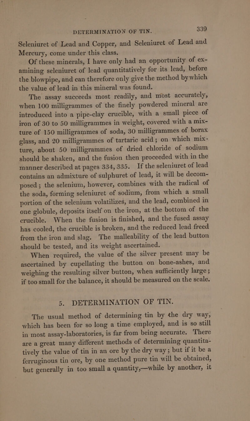 Seleniuret of Lead and Copper, and Seleniuret of Lead and Mercury, come under this class. Of these minerals, I have only had an opportunity of ex- amining seleniuret of lead quantitatively for its lead, before the blowpipe, and can therefore only give the method by which the value of lead in this mineral was found. The assay succeeds most readily, and most accurately, when 100 milligrammes of the finely powdered mineral are introduced into a pipe-clay crucible, with a small piece of iron of 30 to 50 milligrammes in weight, covered with a mix- ture of 150 milligrammes of soda, 30 milligrammes of borax glass, and 20 milligrammes of tartaric acid ; on which mix- ture, about 50 milligrammes of dried chloride of sodium should be shaken, and the fusion then proceeded with in the manner described at pages 334,335. If the seleniuret of lead contains an admixture of sulphuret of lead, it will be decom- posed ; the selenium, however, combines with the radical of the soda, forming seleniuret of sodium, from which a small portion of the selenium volatilizes, and the lead, combined in one globule, deposits itself on the iron, at the bottom of the crucible. When the fusion is finished, and the fused assay has cooled, the crucible is broken, and the reduced lead freed from the iron and slag. The malleability of the lead button should be tested, and its weight ascertained. When required, the value of the silver present may be ascertained by cupellating the button on bone-ashes, and weighing the resulting silver button, when sufficiently large ; if too small for the balance, it should be measured on the scale. 5. DETERMINATION OF TIN. The usual method of determining tin by the dry way, which has been for so long a time employed, and is so still in most assay-laboratories, is far from being accurate. There are a great many different methods of determining quantita- tively the value of tin in an ore by the dry way; but if it be a ferruginous tin ore, by one method pure tin will be obtained, but generally in too small a quantity,—while by another, it