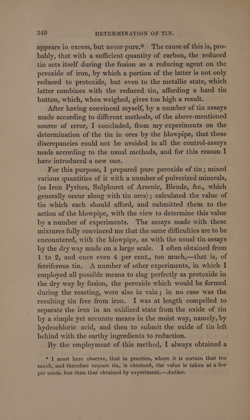 appears in excess, but never pure.* The cause of this is, pro- bably, that with a sufficient quantity of carbon, the reduced tin acts itself during the fusion as a reducing agent on the peroxide of iron, by which a portion of the latter is not only reduced to protoxide, but even to the metallic state, which latter combines with the reduced tin, affording a hard tin button, which, when weighed, gives too high a result. After having convinced myself, by a number of tin assays made according to different methods, of the above-mentioned source of error, I concluded, from my experiments on the determination of the tin in ores by the blowpipe, that these discrepancies could not be avoided in all the control-assays made according to the usual methods, and for this reason I have introduced a new one. . For this purpose, I prepared pure peroxide of tin; mixed various quantities of it with a number of pulverized minerals, — (as Iron Pyrites, Sulphuret of Arsenic, Blende, &amp;c., which generally occur along with tin ores) ; calculated the value of tin which each should afford, and submitted them to the action of the blowpipe, with the view to determine this value by a number of experiments. The assays made with these mixtures fully convinced me that the same difficulties are to be encountered, with the blowpipe, as with the usual tin assays by the dry way made on a large scale. I often obtained from 1 to 2, and once even 4 per cent., too much,—that is, of ferriferous tin. A number of other experiments, in which I employed all possible means to slag perfectly as protoxide in the dry way by fusion, the peroxide which would be formed during the roasting, were also in vain; in no case was the resulting tin free from iron. I was at length compelled to separate the iron in an oxidized state from the oxide of tin by a simple yet accurate means in the moist way, namely, by hydrochloric acid, and then to submit the oxide of tin left behind with the earthy ingredients to reduction. By the employment of this method, I always obtained a * I must here observe, that in practice, where it is certain that too much, and therefore impure tin, is obtained, the value is taken at a few per cents. less than that obtained by experiment.—Author.