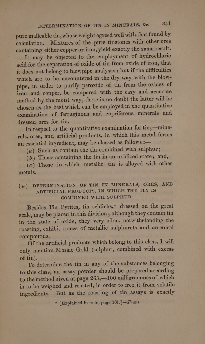 _ pure malleable tin, whose weight agreed well with that found by calculation. Mixtures of the pure tinstones with other ores containing either copper or iron, yield exactly the same result. It may be objected to the employment of hydrochloric acid for the separation of oxide of tin from oxide of iron, that it does not belong to blowpipe analyses ; but if the difficulties which are to be encountered in the dry way with the blow- pipe, in order to purify peroxide of tin from the oxides of iron and copper, be compared with the easy and accurate method by the moist way, there is no doubt the latter will be chosen as the best which can be employed in the quantitative examination of ferruginous and cupriferous minerals and dressed ores for tin. In respect to the quantitative examination for tin ;—mine- rals, ores, and artificial products, in which this metal forms an essential ingredient, may be classed as follows :— (a) Such as contain the tin combined with sulphur ; (6) Those containing the tin in an oxidized state ; and, (c) Those in which metallic tin is alloyed with other metals. (a) DETERMINATION OF TIN IN MINERALS, ORES, AND ARTIFICIAL PRODUCTS, IN WHICH THE TIN IS COMBINED WITH SULPHUR. Besides Tin Pyrites, tin schlichs,* dressed on the great scale, may be placed in this division ; although they contain tin in the state of oxide, they very often, notwithstanding the roasting, exhibit traces of metallic sulphurets and arsenical compounds. Of the artificial products which belong to this class, I will only mention Mosaic Gold (sulphur, combined with excess of tin). To determine the tin in any of the substances belonging to this class, an assay powder should be prepared according to the method given at page 263,—100 milligrammes of which is to be weighed and roasted, in order to free it from volatile ingredients. But as the roasting of tin assays is exactly * [Explained in note, page 161.]—Trans.