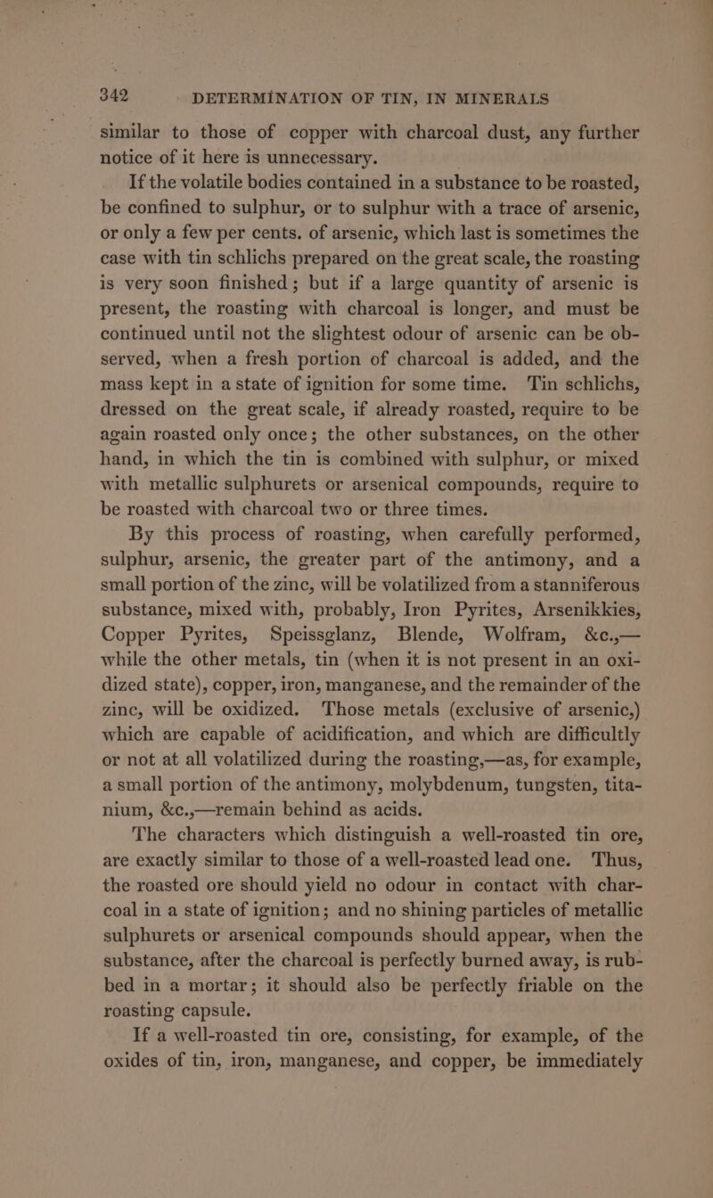 similar to those of copper with charcoal dust, any further notice of it here is unnecessary. If the volatile bodies contained in a substance to be roasted, be confined to sulphur, or to sulphur with a trace of arsenic, or only a few per cents. of arsenic, which last is sometimes the case with tin schlichs prepared on the great scale, the roasting is very soon finished; but if a large quantity of arsenic is present, the roasting with charcoal is longer, and must be continued until not the slightest odour of arsenic can be ob- served, when a fresh portion of charcoal is added, and the mass kept in a state of ignition for some time. ‘Tin schlichs, dressed on the great scale, if already roasted, require to be again roasted only once; the other substances, on the other hand, in which the tin is combined with sulphur, or mixed with metallic sulphurets or arsenical compounds, require to be roasted with charcoal two or three times. By this process of roasting, when carefully performed, sulphur, arsenic, the greater part of the antimony, and a small portion of the zinc, will be volatilized from a stanniferous substance, mixed with, probably, Iron Pyrites, Arsenikkies, Copper Pyrites, Speissglanz, Blende, Wolfram, &amp;c.,— while the other metals, tin (when it is not present in an oxi- dized state), copper, iron, manganese, and the remainder of the zinc, will be oxidized. Those metals (exclusive of arsenic,) which are capable of acidification, and which are difficultly or not at all volatilized during the roasting,—as, for example, a small portion of the antimony, molybdenum, tungsten, tita- nium, &amp;c.,—remain behind as acids. The characters which distinguish a well-roasted tin ore, are exactly similar to those of a well-roasted lead one. Thus, the roasted ore should yield no odour in contact with char- coal in a state of ignition; and no shining particles of metallic sulphurets or arsenical compounds should appear, when the substance, after the charcoal is perfectly burned away, is rub- bed in a mortar; it should also be perfectly friable on the roasting capsule. If a well-roasted tin ore, consisting, for example, of the oxides of tin, iron, manganese, and copper, be immediately
