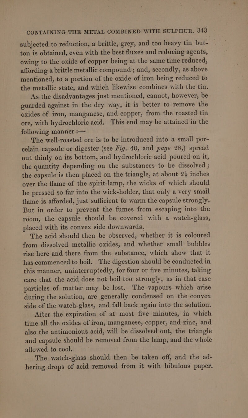 subjected to reduction, a brittle, grey, and too heavy tin but- ton is obtained, even with the best fluxes and reducing agents, owing to the oxide of copper being at the same time reduced, affording a brittle metallic compound ; and, secondly, as above mentioned, to a portion of the oxide of iron being reduced to the metallic state, and which likewise combines with the tin. As the disadvantages just mentioned, cannot, however, be guarded against in the dry way, it is better to remove the oxides of iron, manganese, and copper, from the roasted tin ore, with hydrochloric acid. This end may be attained in the following manner :— The well-roasted ore is to be introduced into a small por- celain capsule or digester (see Fig. 40, and page 28,) spread out thinly on its bottom, and hydrochloric acid poured on it, the quantity depending on the substances to be dissolved ; the capsule is then placed on the triangle, at about 23 inches over the flame of the spirit-lamp, the wicks of which should be pressed so far into the wick-holder, that only a very small flame is afforded, just sufficient to warm the capsule strongly. But in order to prevent the fumes from escaping into the room, the capsule should be covered with a watch-glass, placed with its convex side downwards. The acid should then be observed, whether it is coloured from dissolved metallic oxides, and whether small bubbles rise here and there from the substance, which show that it has commenced to boil. The digestion should be conducted in this manner, uninterruptedly, for four or five minutes, taking care that the acid does not boil too strongly, as in that case particles of matter may be lost. The vapours which arise during the solution, are generally condensed on the convex side of the watch-glass, and fall back again into the solution. After the expiration of at most five minutes, in which time all the oxides of iron, manganese, copper, and zinc, and also the antimonious acid, will be dissolved out, the triangle and capsule should be removed from the lamp, and the whole allowed to cool. The watch-glass should then be taken off, and the ad- hering drops of acid removed from it with bibulous paper.