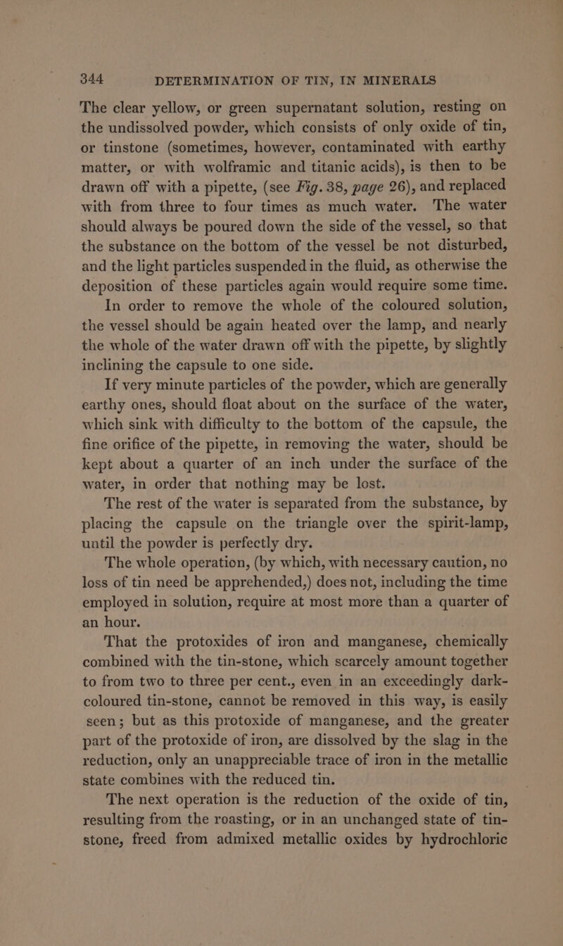 The clear yellow, or green supernatant solution, resting on the undissolved powder, which consists of only oxide of tin, or tinstone (sometimes, however, contaminated with earthy matter, or with wolframic and titanic acids), is then to be drawn off with a pipette, (see Fig. 38, page 26), and replaced with from three to four times as much water. The water should always be poured down the side of the vessel, so that the substance on the bottom of the vessel be not disturbed, and the light particles suspended in the fluid, as otherwise the deposition of these particles again would require some time. In order to remove the whole of the coloured solution, the vessel should be again heated over the lamp, and nearly the whole of the water drawn off with the pipette, by slightly inclining the capsule to one side. If very minute particles of the powder, which are generally earthy ones, should float about on the surface of the water, which sink with difficulty to the bottom of the capsule, the fine orifice of the pipette, in removing the water, should be kept about a quarter of an inch under the surface of the water, in order that nothing may be lost. The rest of the water is separated from the substance, by placing the capsule on the triangle over the spirit-lamp, until the powder is perfectly dry. The whole operation, (by which, with necessary caution, no loss of tin need be apprehended,) does not, including the time employed in solution, require at most more than a quarter of an hour. . That the protoxides of iron and manganese, chemically combined with the tin-stone, which scarcely amount together to from two to three per cent., even in an exceedingly dark- coloured tin-stone, cannot be removed in this way, is easily seen; but as this protoxide of manganese, and the greater part of the protoxide of iron, are dissolved by the slag in the reduction, only an unappreciable trace of iron in the metallic state combines with the reduced tin. The next operation is the reduction of the oxide of tin, resulting from the roasting, or in an unchanged state of tin- stone, freed from admixed metallic oxides by hydrochloric