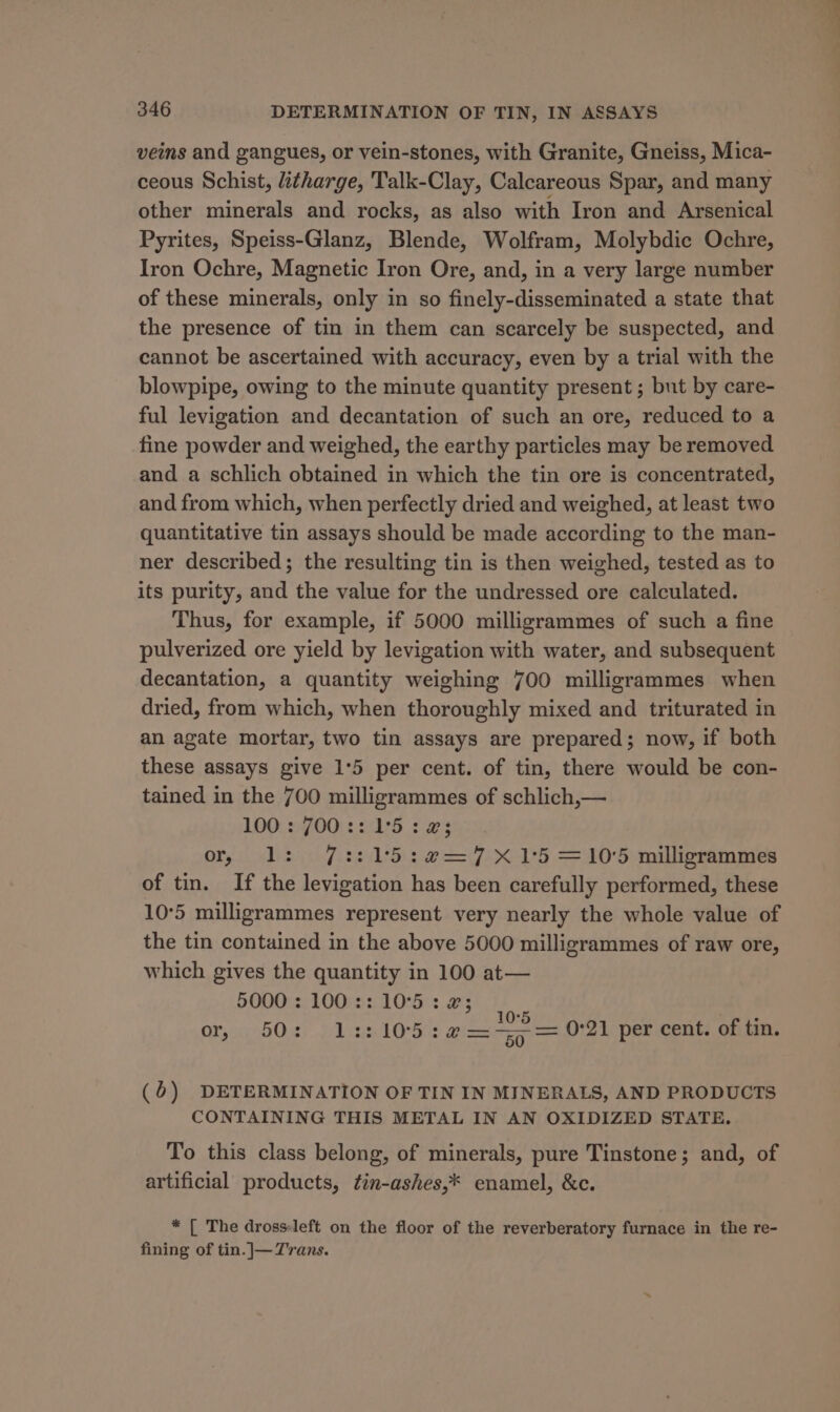 veins and gangues, or vein-stones, with Granite, Gneiss, Mica- ceous Schist, itharge, Talk-Clay, Calcareous Spar, and many other minerals and rocks, as also with Iron and Arsenical Pyrites, Speiss-Glanz, Blende, Wolfram, Molybdic Ochre, Iron Ochre, Magnetic Iron Ore, and, in a very large number of these minerals, only in so finely-disseminated a state that the presence of tin in them can scarcely be suspected, and cannot be ascertained with accuracy, even by a trial with the blowpipe, owing to the minute quantity present ; but by care- ful levigation and decantation of such an ore, reduced to a fine powder and weighed, the earthy particles may be removed and a schlich obtained in which the tin ore is concentrated, and from which, when perfectly dried and weighed, at least two quantitative tin assays should be made according to the man- ner described; the resulting tin is then weighed, tested as to its purity, and the value for the undressed ore calculated. Thus, for example, if 5000 milligrammes of such a fine pulverized ore yield by levigation with water, and subsequent decantation, a quantity weighing 700 milligrammes when dried, from which, when thoroughly mixed and triturated in an agate mortar, two tin assays are prepared; now, if both these assays give 1°5 per cent. of tin, there would be con- tained in the 700 milligrammes of schlich,— 100: JOO: 24°5 <3 or, lL: 7::15:e2=7 X15 =10'5 milligrammes of tin. If the levigation has been carefully performed, these 10°5 milligrammes represent very nearly the whole value of the tin contained in the above 5000 milligrammes of raw ore, which gives the quantity in 100 at— 5000 : 100 :: 10°5 : a; | OF x80 % 1:: 105 :a2——~= 0°21 per cent. of tin. ( b) DETERMINATION OF TIN IN MINERALS, AND PRODUCTS CONTAINING THIS METAL IN AN OXIDIZED STATE. To this class belong, of minerals, pure Tinstone; and, of artificial products, fin-ashes,* enamel, &amp;c. * [ The drosseft on the floor of the reverberatory furnace in the re- fining of tin.]—Trans.