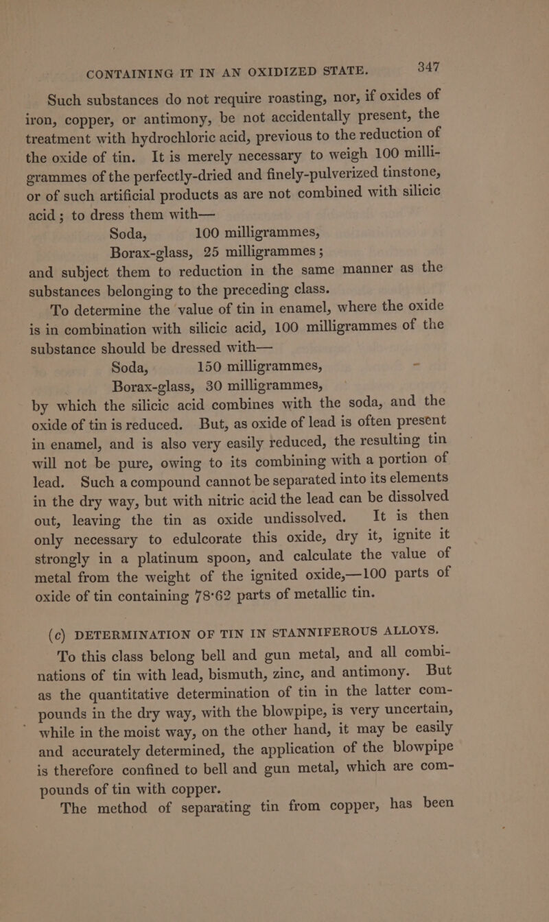 Such substances do not require roasting, nor, if oxides of iron, copper, or antimony, be not accidentally present, the treatment with hydrochloric acid, previous to the reduction of the oxide of tin. It is merely necessary to weigh 100 milli- grammes of the perfectly-dried and finely-pulverized tinstone, or of such artificial products as are not combined with silicic acid; to dress them with— Soda, 100 milligrammes, Borax-glass, 25 milligrammes ; and subject them to reduction in the same manner as the substances belonging to the preceding class. To determine the value of tin in enamel, where the oxide is in combination with silicic acid, 100 milligrammes of the substance should be dressed with— Soda, 150 milligrammes, - Borax-glass, 30 milligrammes, by which the silicic acid combines with the soda, and the oxide of tin is reduced. But, as oxide of lead is often present in enamel, and is also very easily reduced, the resulting tin will not be pure, owing to its combining with a portion of lead. Such acompound cannot be separated into its elements in the dry way, but with nitric acid the lead can be dissolved out, leaving the tin as oxide undissolved. It is then only necessary to edulcorate this oxide, dry it, ignite it strongly in a platinum spoon, and calculate the value of metal from the weight of the ignited oxide,—100 parts of oxide of tin containing 78°62 parts of metallic tin. (c) DETERMINATION OF TIN IN STANNIFEROUS ALLOYS. To this class belong bell and gun metal, and all combi- nations of tin with lead, bismuth, zinc, and antimony. But as the quantitative determination of tin in the latter com- pounds in the dry way, with the blowpipe, is very uncertain, while in the moist way, on the other hand, it may be easily and accurately determined, the application of the blowpipe is therefore confined to bell and gun metal, which are com- pounds of tin with copper. The method of separating tin from copper, has been