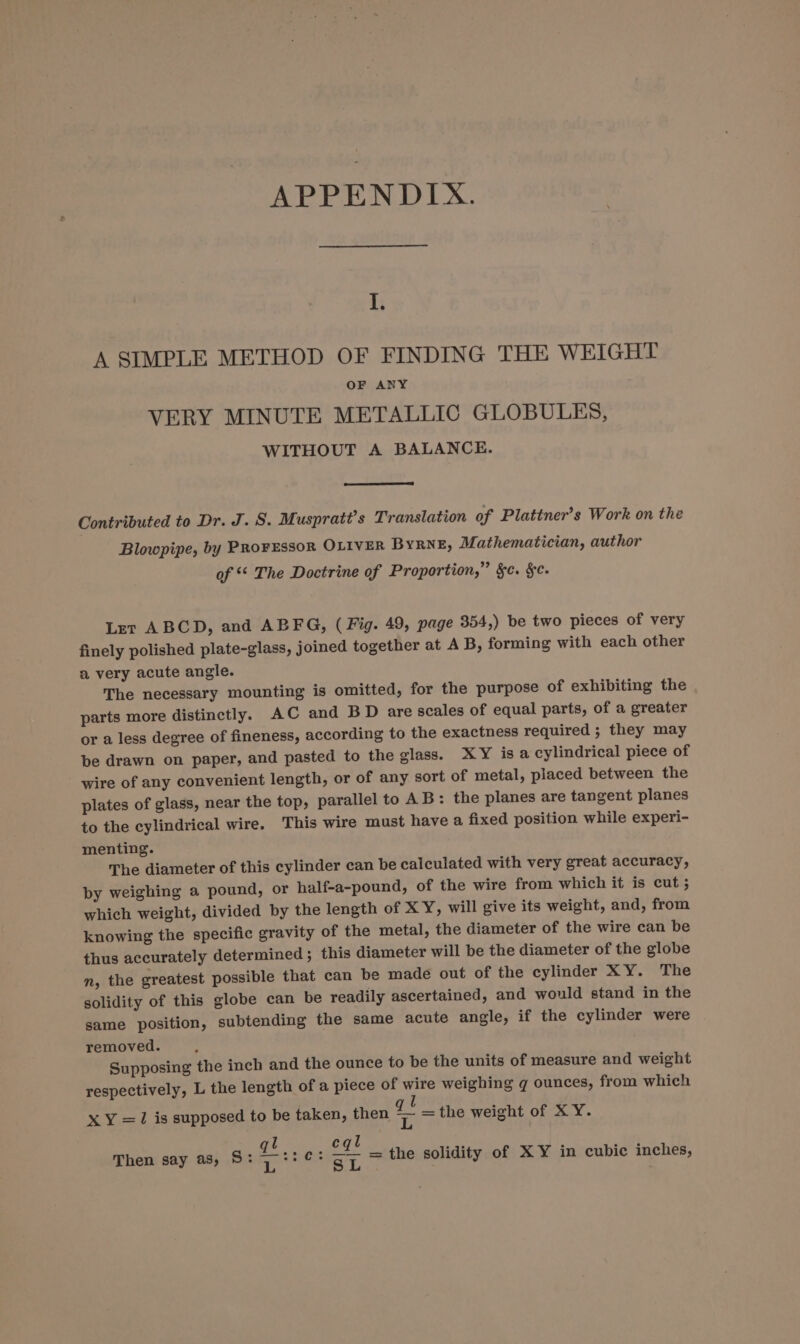I. A SIMPLE METHOD OF FINDING THE WEIGHT OF ANY VERY MINUTE METALLIC GLOBULES, WITHOUT A BALANCE. Contributed to Dr. J. S. Muspratt’s Translation of Plattner’s Work on the Blowpipe, by PROFESSOR OLIVER BYRNE, Mathematician, author of The Doctrine of Proportion,” $c. §. Let ABCD, and ABFG, ( Fig. 49, page 354,) be two pieces of very finely polished plate-glass, joined together at A B, forming with each other a very acute angle. The necessary mounting is omitted, for the purpose of exhibiting the parts more distinctly. AC and BD are scales of equal parts, of a greater or a less degree of fineness, according to the exactness required ; they may be drawn on paper, and pasted to the glass. XY is a cylindrical piece of wire of any convenient length, or of any sort of metal, placed between the plates of glass, near the top, parallel to AB: the planes are tangent planes to the cylindrical wire. This wire must have a fixed position while experi- menting. The diameter of this cylinder can be calculated with very great accuracy, by weighing a pound, or half-a-pound, of the wire from which it is cut 5 which weight, divided by the length of XY, will give its weight, and, from knowing the specific gravity of the metal, the diameter of the wire can be thus accurately determined; this diameter will be the diameter of the globe n, the greatest possible that can be made out of the cylinder XY. The solidity of this globe can be readily ascertained, and would stand in the same position, subtending the same acute angle, if the cylinder were removed. : Supposing the inch and the ounce to be the units of measure and weight respectively, L the length of a piece of wire weighing qg ounces, from which U X Y =1 is supposed to be taken, then = the weight of X Y. l cql Then say as, S: oe e tiieus aT = the solidity of XY in cubic inches,