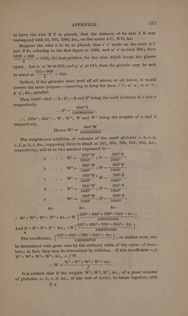 to have the wire X Y so placed, that the distance of its axis A B may correspond with 10, 100, 1000, &amp;e., on the scales AC, BD, &amp;e. Suppose the wire n to be so placed, that s’ t’ reads on the scale AC and BD, referring to the first figure at 1002, and w’ v’ to read 998; then inl ae 1000, the best position for the wire which keeps the planes ‘apart. Let m’ n’ be at 645, and p 7 at 648, then the globule may be said G45 + 643 . to stand at Sr ae = 644. Indeed, if the globules were read off all above, or all below, it would answer the same purpose—observing to keep the lines s° t’, m’ n’, or w’ v’, p 7, &amp;c., parallel. Then 1000? : 6443: : S: St;—S and S‘ being the solid contents of mn and d respectively. ape . Ce 2 - 5 = 7000000000 --, 10003: 6443:: W: W‘; W and W* being the weights of nm and d respectively. eee 1000000000 * The weights and solidities, or volumes of the small globules a, b, ¢, d, 2, fr J» h, i, &amp;c., supposing them to stand at 947, 895, 763, 644, 602, &amp;e., respectively, will be in like manner expressed by— 9473 W SI 947° S Hence W* = tae ta 2 WE = eas To ess Bee St ish te wee FW 9 Bis os. aye me hay TO 4A3 3 fo wie ees bee mW, agate MS &amp;e. &amp;e. &amp;e. = WHE WE W? Wt kee, ow {ant Oe ST Te | : And S!+$?+S1+8'+ &amp;e. phy a vseabeee oo kimi fle Ancor fc nad The co-efficient, { t , or similar ones, can 1000000700 be determined with great ease by the ordinary table of the cubes of num- bers; in fact, they may be determined by addition. If this co-efficient = f, W!4+ W24+ W34+ W'+ &amp;e., = f W. W'!+W?+ W2+ Wi + &amp;e. Mca: 5 Xe It is evident that if the weights W', W’, W°, &amp;c., of a great number of globules, a, b, c, d, &amp;c., of any sort of metal, be taken together, with 2 2, “WwW =