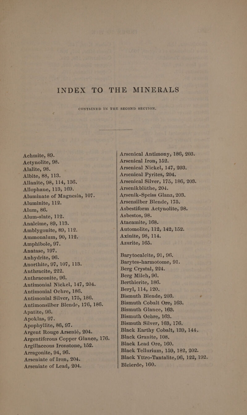 MINERALS Achmite, 89. Actynolite, 98. Alalite, 98. - Albite, 88, 113. Allanite, 98, 114, 136. Allophane, 113, 169. Aluminate of Magnesia, 107. Aluminite, 112. Alum, 86. Alum-slate, 112. Analcime, 89, 113. Amblygonite, 89, 112. Ammonalam, 90, 112. Amphibole, 97. Anatase, 197. Anhydrite, 96. Anorthite, 97, 107, 113. Anthracite, 222. Anthraconite, 96. Antimonial Nickel, 147, 204. Antimonial Ochre, 186. Antimonial Silver, 175, 186. Antimonsilber Blende, 176, 186. Apatite, 96. Apoklas, 97. Apophyllite, 86, 97. Argent Rouge Arsenié, 204. Argentiferous Copper Glance, 176. Argillaceous Ironstone, 152. Arragonite, 94, 96. Arseniate of Iron, 204. Arseniate of Lead, 204. Arsenical Antimony, 186, 203. Arsenical Iron, 152. Arsenical Nickel, 147, 203. Arsenical Pyrites, 204. Arsenical Silver, 175, 186, 203. Arsenikblithe, 204. Arsenik-Speiss Glanz, 203. Arsensilber Blende, 175. Asbestiform Actynolite, 98. Asbestos, 98. Atacamite, 168. Automolite, 112, 142, 152. Axinite, 98, 114. Azurite, 165. Barytocalcite, 91, 96. Barytes-harmotome, 91. Berg Crystal, 224. Berg Milch, 96. Berthierite, 186. Beryl, 114, i120. Bismuth Blende, 203. - Bismuth Cobalt Ore, 163. Bismuth Glance, 163. Bismuth Ochre, 163. Bismuth Silver, 163, 176. Black Earthy Cobalt, 139, 144. Black Granite, 108. Black Lead Ore, 160. Black Tellurium, 159, 182, 202. Black Yttro-Tantalite, 96, 122, 192. Bleierde, 160.