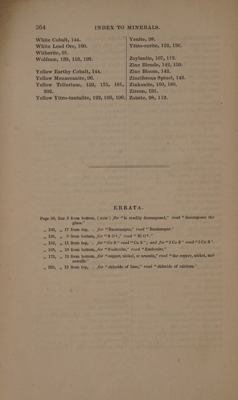 White Cobalt, 144. | Yenite, 98. White Lead Ore, 160. ’ | Yttro-cerite, 122, 136. Witherite, 91. Wolfram, 139, 153, 192. Zeylanite, 107, 112. Zine Blende, 142, 159. © Yellow Earthy Cobalt, 144. Zine Bloom, 142. Yellow Menaccanite, 96. Zinciferous Spinel, 142. Yellow Tellurium, 159, 175, 181, | Zinkenite, 160, 186. 202. Zircon, 131. Yellow Yttro-tantalite, 122, 166, 196.| Zoisite, 98, 112. ERRATA. Page 58, line 3 from bottom, ( note ) for “is readily decomposed,” read “ decomposes the glass.”’ » 100, ,, 17 from top, . for “Rantemspar,” read “ Rautenspar.” » 186, ,, 9 from bottom, for “S O83,” read “SiO.” » 152, ,, 11 from top, . for*CoS” read “CuS; and for“3Co 8 read “3CuS”. ,, 168, ,, 10 from bottom, for “ Fuchroite, read “ Euchroite.” ,», 173, ,, 12 from bottom, for “ copper, nickel, or arsenic,” read “ the copper, nickel, and arsenic.” » 233, ,, 13 from top, . for “chloride of lime, read “chloride of calcium.