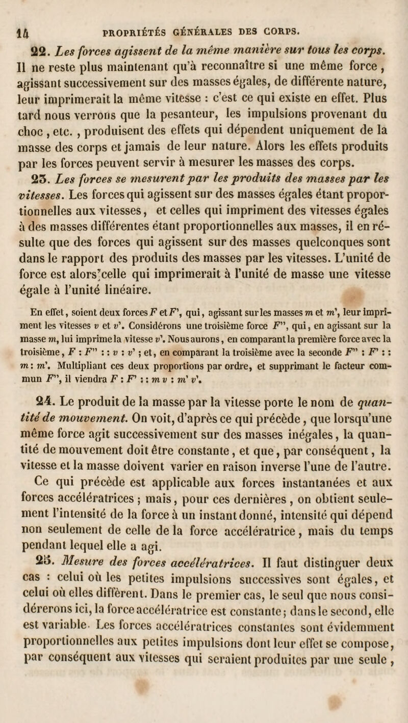 22. Les forces agissent de la même manière sur tous les corps. Il ne reste plus mainienant qu’à reconnaître si une même force , agissant successivement sur des masses égales, de différente nature, leur imprimerait la même vitesse : c’est ce qui existe en effet. Plus tard nous verrons que la pesanteur, les impulsions provenant du choc , etc. , produisent des effets qui dépendent uniquement de la masse des corps et jamais de leur nature. Alors les effets produits par les forces peuvent servir à mesurer les masses des corps. 25. Les forces se mesurent par les produits des masses par les vitesses. Les forces qui agissent sur des masses égales étant propor¬ tionnelles aux vitesses, et celles qui impriment des vitesses égales à des masses différentes étant proportionnelles aux masses, il en ré¬ sulte que des forces qui agissent sur des masses quelconques sont dans le rapport des produits des masses par les vitesses. L’unité de force est alors’celle qui imprimerait à l’imité de masse une vitesse égale à l’unité linéaire. En effet, soient deux forces F et F’, qui, agissant sur les masses m et m\ leur impri¬ ment les vitesses v et v'. Considérons une troisième force F”, qui, en agissant sur la masse m, lui imprime la vitesse v'. Nous aurons, en comparant la première force avec la troisième, F : F” : : w : v’ ; et, en comparant la troisième avec la seconde F” : F’ ; : wi; m\ Multipliant ces deux proportions par ordre, et supprimant le facteur com¬ mun F”, il viendra F : F' ; : m v i m' v\ 24. Le produit de la masse par la vitesse porte le nom de quan¬ tité de mouvement. On voit, d’après ce qui précède, que lorsqu’une même force agit successivement sur des masses inégales, la quan¬ tité de mouvement doit être constante, et que, par conséquent, la vitesse et la masse doivent varier en raison inverse l’une de l’autre. Ce qui précède est applicable aux forces instantanées et aux forces accélératrices ; mais, pour ces dernières , on obtient seule¬ ment l’intensité de la force à un instant donné, intensité qui dépend non seulement de celle delà force accélératrice, mais du temps pendant lequel elle a agi. 25. Mesure des forces accélératrices. Il faut distinguer deux cas : celui où les petites impulsions successives sont égales, et celui où elles diffèrent. Dans le premier cas, le seul que nous consi¬ dérerons ici, la forceaccéléi*atrice est constante; dans le second, elle est variable. Les forces accélératrices constantes sont évidemment proportionnelles aux petites impulsions dont leur effet se compose, par conséquent aux vitesses qui seraient produites par une seule ,