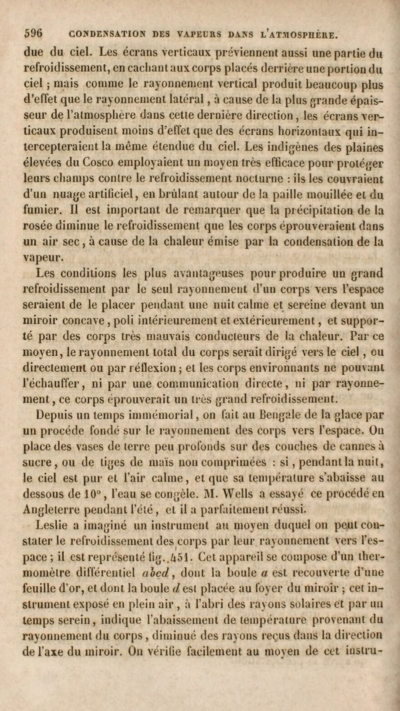 due du ciel. Les écrans verticaux préviennent aussi une partie du refroidissement, en cachant aux corps placés derrière une portion du ciel ; mais comme le rayonnement vertical produit beaucoup plus d’effet que le rayonnement latéral, à cause de la plus grande épais¬ seur de l’atmosphère dans cette dernière direction, les écrans ver¬ ticaux produisent moins d’effet que des écrans horizontaux qui in¬ tercepteraient la môme étendue du ciel. Les indigènes des plaines élevées du Cosco employaient un moyen très efficace pour protéger leurs champs contre le refroidissement nocturne ; ils les couvraient d’un nuage artificiel, en brûlant autour de la paille mouillée et du fumier. Il est important de remarquer que la précipitation de la rosée diminue le refroidissement que les corps éprouveraient dans un air sec, à cause de la chaleur émise par la condensation de la vapeur. Les conditions les plus avantageuses pour produire un grand refroidissement par le seul rayonnement d’un corps vers l’espace seraient de le placer pendant une nuit calme et sereine devant un miroir concave, poli intérieurement et extérieurement, et suppor¬ té par des corps très mauvais conducteurs de la chaleur. Par ce moyen, le rayonnement total du corps serait dirigé vers le ciel, ou directement ou par réflexion ; et les corps environnants ne pouvant réchauffer, ni par une communication directe, ni par rayonne¬ ment , ce corps éprouverait un très grand refroidissement. Depuis un temps immémorial, on fait au Bengale de la glace par un procède fondé sur le rayonnement des corps vers l’espace. Ou place des vases de terre peu profonds sur des couches de cannes à sucre, ou de tiges de maïs non comprimées : si, pendantla nuit, le ciel est pur et l’air calme, et que sa température s’abaisse au dessous de 10, l’eau se congèle. BI. Wells a essayé ce procédé en Angleterre pendant l’été, et il a parfaitement réussi. Leslie a imaginé un instrument au moyen duquel on peut con¬ stater le refroidissement des corps par leur rayonnement vers l’es¬ pace ; il est représenté lig..451. Cet appanûl se compose d’un ther¬ momètre différentiel ahcd, dont la boule a est recouverte d’une feuille d’or, et dont la boule d est placée au foyer du miroir ; cet in¬ strument exposé en plein air , à l’abri des rayons solaires et par un temps serein, indique l’abaissement de température provenant du rayonnement du corps, diminué des rayons reçus dans la dii'ection de l’axe du miroir. On vérifie facilement au moyen de cet iustru-