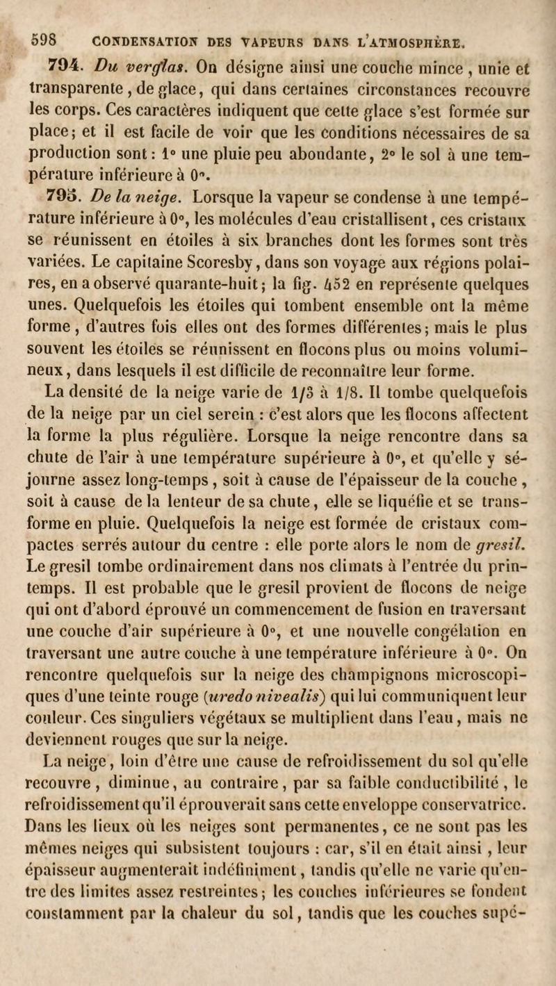 794. Du verras. On désigne ainsi une couche mince , unie et transparente , de fjlace, qui dans certaines circonstances recouvre les corps. Ces caractères indiquent que cette {^lace s’esl formée sur place; et il est facile de voir que les conditions nécessaires de sa production sont : 1® une pluie peu abondante, 2® le sol à une tem¬ pérature inférieure à 0®. 79o. De la neige. Lorsque la vapeur se condense à une tempé¬ rature inférieure àO®, les molécules d’eau cristallisent, ces cristaux se réunissent en étoiles à six branches dont les formes sont très variées. Le capitaine Scoresby, dans son voyage aux régions polai¬ res, en a observé quarante-huit; la fig. ^52 en représente quelques unes. Quelquefois les étoiles qui tombent ensemble ont la même forme , d’autres fois elles ont des formes différentes; mais le plus souvent les étoilés se réunissent en flocons plus ou moins volumi¬ neux, dans lesquels il estdiflicile de reconnaître leur forme. La densité de la neige varie de 1/3 à 1/8. Il tombe quelquefois de la neige par un ciel serein : c’est alors que les flocons affectent la forme la plus régulière. Lorsque la neige rencontre dans sa chute de l’air à une température supérieure à 0®, et quelle y sé¬ journe assez long-temps, soit à cause de l’épaisseur de la couche , soit à cause de la lenteur de sa chute, elle se liquéfie et se trans¬ forme en pluie. Quelquefois la neige est formée de cristaux com¬ pactes serrés autour du centre : elle porte alors le nom de grésil. Le grésil tombe ordinairement dans nos climats à l’entrée du prin¬ temps. Il est probable que le grésil provient de flocons de neige qui ont d’abord éprouvé un commencement de fusion en traversant une couche d’air supérieure à 0®, et une nouvelle congélation en traversant une autre couche à une température inférieure à 0®. On rencontre quelquefois sur la neige des champignons microscopi¬ ques d’une teinte rouge {uredo nivealis') qui lui communiquent leur couleur.Ces singuliers végétaux se multiplient dans l’eau, mais ne deviennent rouges que sur la neige. La neige, loin d’être une cause de refroidissement du sol qu’elle recouvre, diminue, au contraire, par sa faible conductibilité, le refroidissement qu’il éprouverait sans cette enveloppe conservatrice. Dans les lieux où les neiges sont permanentes, ce ne sont pas les mêmes neiges qui subsistent toujours : car, s’il en était ainsi, leur épaisseur augmenterait indétinimcni, tandis qu’elle ne varie qu’en¬ tre des limites assez restreintes; les couches inférieures se fomlent constamment par la chaleur du sol, tandis que les couches supc-