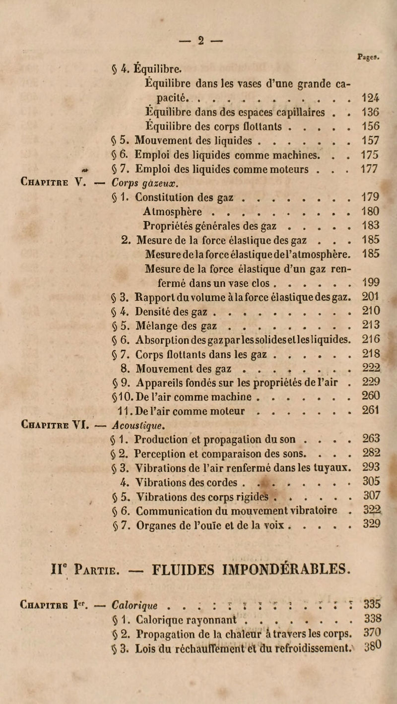 _ 2 — Fages. 5 4. Équilibre. Équilibre dans les vases d’une grande ca pacilé. ..124 Equilibre dans des espaces capillaires . . 136 Équilibre des corps flottants.156 §5. Mouvement des liquides.157 §6. Emploi des liquides comme machines. . . 175 » § 7. Emploi des liquides comme moteurs . . . 177 Chapitre V. — Corps gùzeux. § 1. Constitution des gaz.179 Atmosphère.180 Propriétés générales des gaz.183 2. Mesure de la force élastique des gaz ... 185 Mesure de la force élastique deTatmosphère. 185 Mesure de la force élastique d’un gaz ren¬ fermé dans un vase clos.199 §3. Rapportduvolume à la force élastique des gaz. 201 §4. Densité des gaz.210 § 5. Mélange des gaz.213 §6. Absorption des gazparlessolidesetlesliquides. 216 §7. Corps flottants dans les gaz.218 8. Mouvement des gaz ........ 222 § 9. Appareils fondés sur les propriétés de l’air . 229 §10. De l’air comme machine.260 11. De l’air comme moteur.261 Chapitre VI. — Acoustique. § 1. Production et propagation du son . . . . 263 § 2. Perception et comparaison des sons. . . . 282 § 3. Vibrations de l’air renfermé dans les tuyaux. 293 4. Vibrations des cordes ..305 § 5. Vibrations des corps rigide^ ...... 307 §6, Communication du mouvement vibratoire . 322 § 7. Organes de l’ouïe et de la voix.329 ir Partie. — FLUIDES IMPONDÉRABLES. Chapitre I. — Calorique ... : l l ’i l l l l 335 § 1. Calorique rayonnant.338 § 2. Propagation de la chaleur à travers les corps. 370 § 3. Lois du réchauflement et du refroidissement. 380