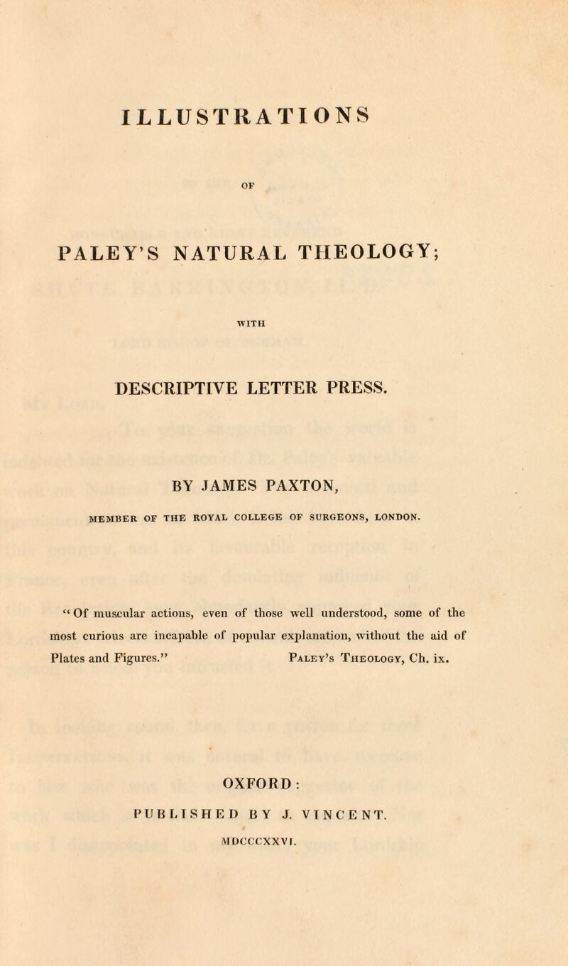 ILLUSTRATIONS OF PALEY’S NATURAL THEOLOGY; WITH DESCRIPTIVE LETTER PRESS. BY JAMES PAXTON, MEMBER OF THE ROYAL COLLEGE OF SURGEONS, LONDON. “ Of muscular actions, even of those well understood, some of the most curious are incapable of popular explanation, without the aid of Plates and Figures.” Paley’s Theology, Ch. ix. OXFORD: PUBLISHED BY J. VINCENT. MDCCCXXVI.